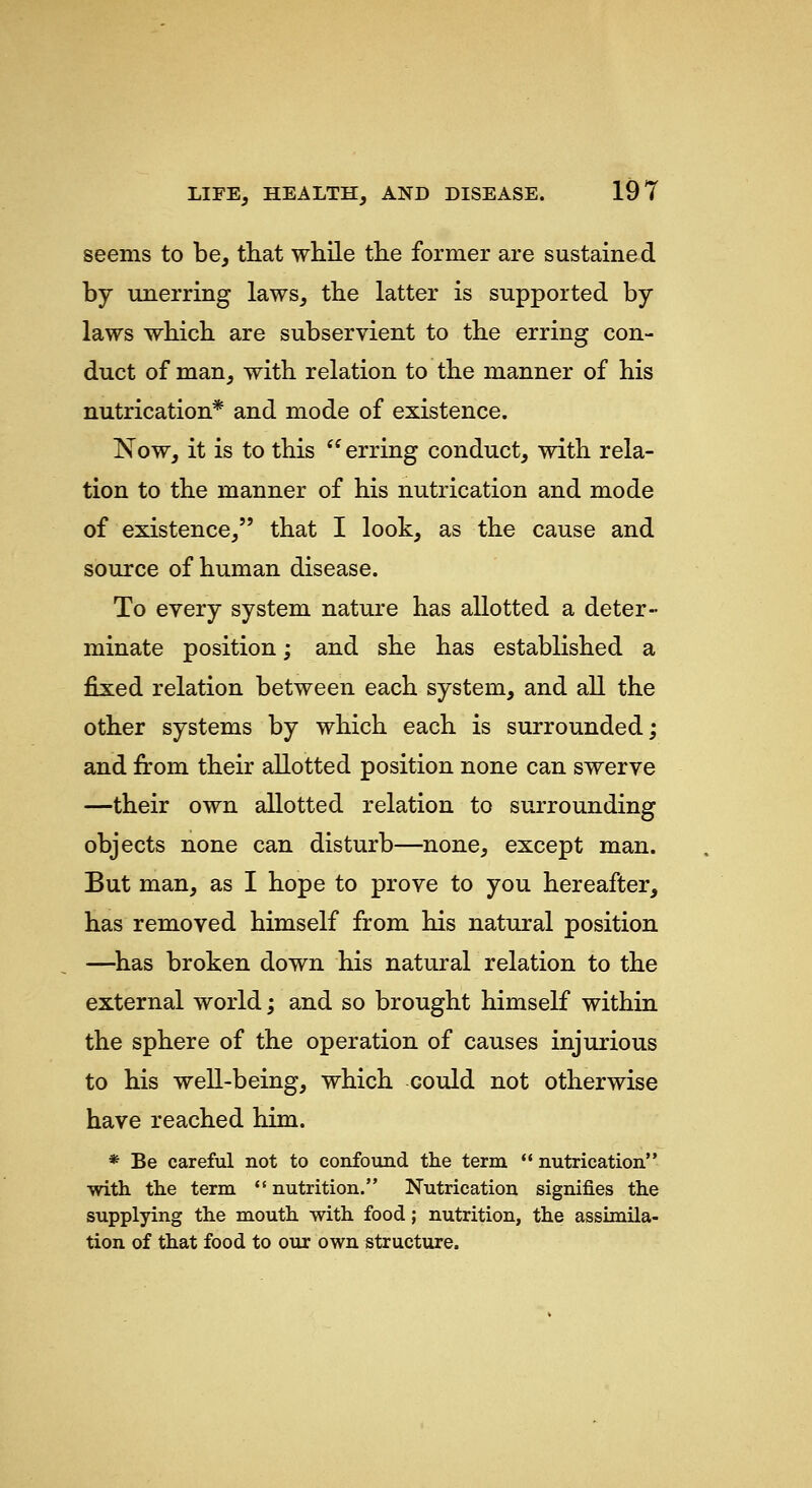 seems to be, that while the former are sustained by unerring laws, the latter is supported by laws which are subservient to the erring con- duct of man, with relation to the manner of his nutrication* and mode of existence. Now, it is to this  erring conduct, with rela- tion to the manner of his nutrication and mode of existence, that I look, as the cause and source of human disease. To every system nature has allotted a deter- minate position; and she has established a fixed relation between each system, and all the other systems by which each is surrounded; and from their allotted position none can swerve —their own allotted relation to surrounding objects none can disturb—none, except man. But man, as I hope to prove to you hereafter, has removed himself from his natural position —^has broken down his natural relation to the external world; and so brought himself within the sphere of the operation of causes injurious to his well-being, which could not otherwise have reached him. * Be careful not to confound the term  nutrication with the term *' nutrition. Nutrication signifies the supplying the mouth with food; nutrition, the assimila- tion of that food to our own structure.