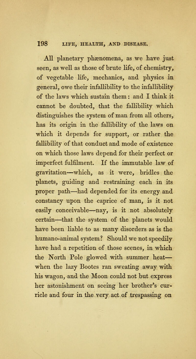 All planetary plisenomena, as we have just seen, as well as those of brute life, of chemistry, of vegetable life, mechanics, and physics in general, owe their infallibility to the infallibility of the laws which sustain them: and I think it cannot be doubted, that the fallibility which distinguishes the system of man from all others, has its origin in the fallibility of the laws on which it depends for support, or rather the fallibility of that conduct and mode of existence on which those laws depend for their perfect or imperfect fulfilment. If the immutable law of gravitation—which, as it were, bridles the planets, guiding and restraining each in its proper path—had depended for its energy and constancy upon the caprice of man, is it not easily conceivable—nay, is it not absolutely certain—that the system of the planets would have been liable to as many disorders as is the humano-animal system? Should we not speedily have had a repetition of those scenes, in which the North Pole glowed with summer heat— when the lazy Bootes ran sweating away with his wagon, and the Moon could not but express her astonishment on seeing her brother's cur- ricle and four in the very act of trespassing on