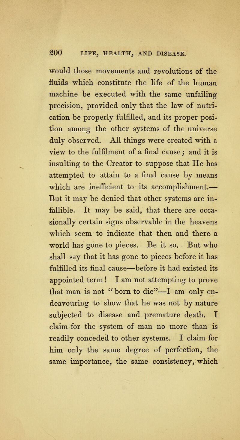 would those movements and revolutions of the fluids which constitute the life of the human machine be executed with the same unfailing precision, provided only that the law of nutri- cation be properly fulfilled, and its proper posi- tion among the other systems of the universe duly observed. All things were created with a view to the fulfilment of a final cause; and it is insulting to the Creator to suppose that He has attempted to attain to a final cause by means which are inefiicient to its accomplishment.— But it may be denied that other systems are in- fallible. It may be said, that there are occa- sionally certain signs observable in the heavens which seem to indicate that then and there a world has gone to pieces. Be it so. But who shall say that it has gone to pieces before it has fulfilled its final cause—before it had existed its appointed term! I am not attempting to prove that man is not  born to die—I am only en- deavouring to show that he was not by nature subjected to disease and premature death. I claim for the system of man no more than is readily conceded to other systems. I claim for him only the same degree of perfection, the same importance, the same consistency, which