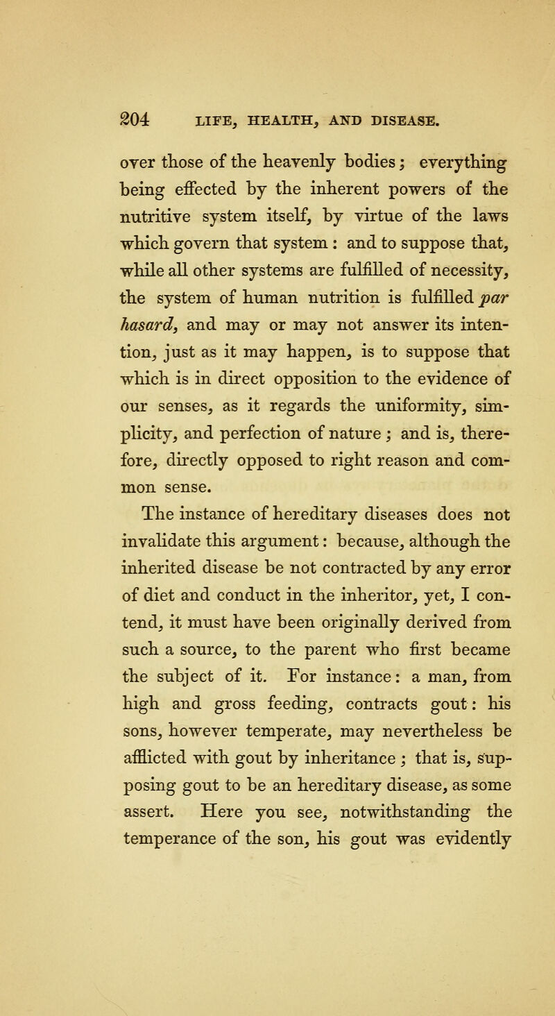 over those of the heavenly bodies; everything being effected by the inherent powers of the nutritive system itself, by virtue of the laws which govern that system: and to suppose that, while all other systems are fulfilled of necessity, the system of human nutrition is fulfilled par hasard, and may or may not answer its inten- tion, just as it may happen, is to suppose that which is in direct opposition to the evidence of our senses, as it regards the uniformity, sim- plicity, and perfection of nature ; and is, there- fore, directly opposed to right reason and com- mon sense. The instance of hereditary diseases does not invalidate this argument: because, although the inherited disease be not contracted by any error of diet and conduct in the inheritor, yet, I con- tend, it must have been originally derived from such a source, to the parent who first became the subject of it. For instance: a man, from high and gross feeding, contracts gout: his sons, however temperate, may nevertheless be afi3.icted with gout by inheritance ; that is, sup- posing gout to be an hereditary disease, as some assert. Here you see, notwithstanding the temperance of the son, his gout was evidently