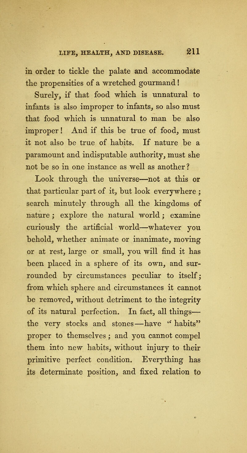 in order to tickle the palate and accommodate the propensities of a wretched gourmand! Surely, if that food which is unnatural to infants is also improper to infants, so also must that food which is unnatural to man be also improper! And if this be true of food, must it not also be true of habits. If nature be a paramount and indisputable authority, must she not be so in one instance as well as another ? Look through the universe—not at this or that particular part of it, but look everywhere ; search minutely through all the kingdoms of nature; explore the natural world; examine curiously the artificial world—whatever you behold, whether animate or inanimate, moving or at rest, large or small, you will find it has been placed in a sphere of its own, and sur- rounded by circumstances peculiar to itself; from which sphere and circumstances it cannot be removed, without detriment to the integrity of its natural perfection. In fact, all things— the very stocks and stones—have '^ habits proper to themselves; and you cannot compel them into new ha,bits, without injury to their primitive perfect condition. Everything has its determinate position, and fixed relation to