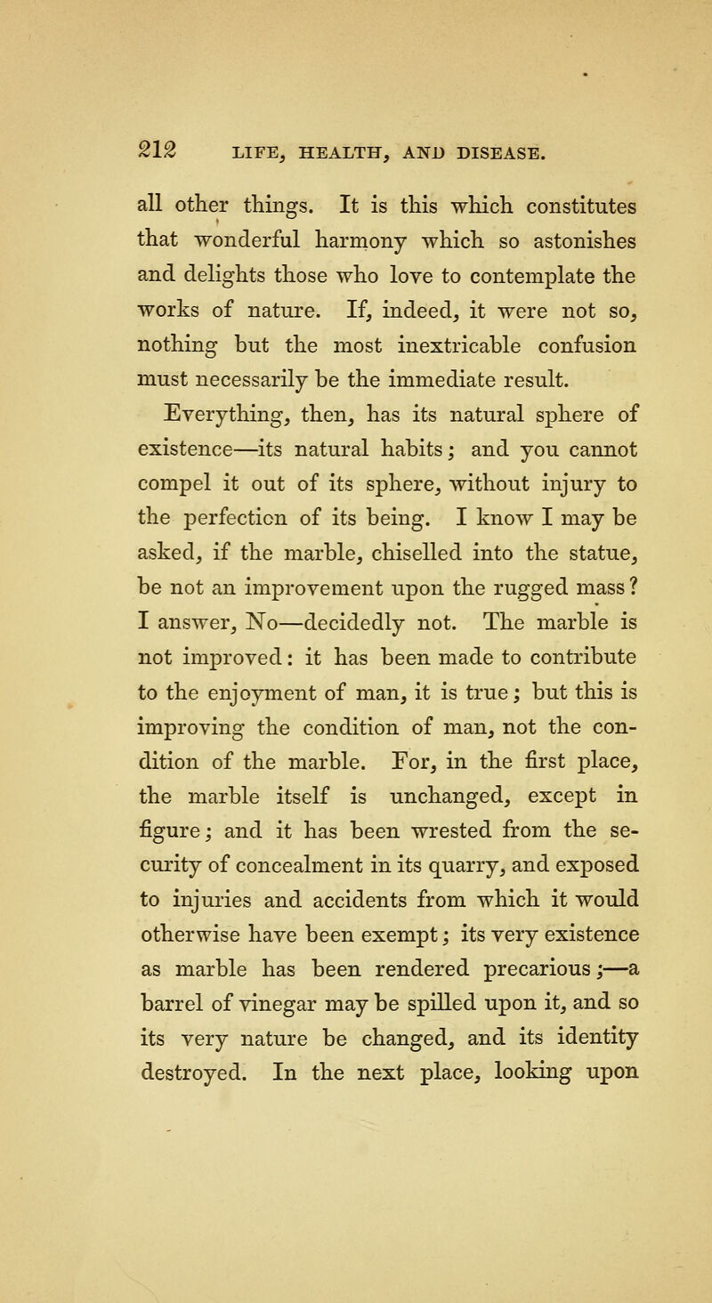 all other things. It is this which constitutes that wonderful harmony which so astonishes and delights those who love to contemplate the works of nature. If, indeed, it were not so, nothing but the most inextricable confusion must necessarily be the immediate result. Everything, then, has its natural sphere of existence—its natural habits; and you cannot compel it out of its sphere, without injury to the perfection of its being. I know I may be asked, if the marble, chiselled into the statue, be not an improvement upon the rugged mass ? I answer, No—decidedly not. The marble is not improved: it has been made to contribute to the enjoyment of man, it is true; but this is improving the condition of man, not the con- dition of the marble. For, in the first place, the marble itself is unchanged, except in figure; and it has been wrested from the se- curity of concealment in its quarry, and exposed to injuries and accidents from which it would otherwise have been exempt; its very existence as marble has been rendered precarious;—a barrel of vinegar may be spilled upon it, and so its very nature be changed, and its identity destroyed. In the next place, looking upon