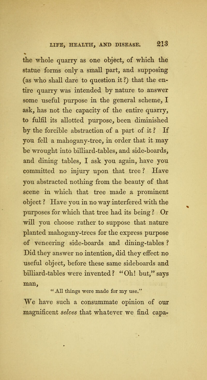 the whole quarry as one object, of which the statue forms only a small part, and supposing (as who shall dare to question it ?) that the en- tire quarry was intended by nature to answer some useful purpose in the general scheme, I ask, has not the capacity of the entire quarry, to fulfil its allotted purpose, been diminished by the forcible abstraction of a part of it ? If you fell a mahogany-tree, in order that it may be wrought into billiard-tables, and side-boards, and dining tables, I ask you again, have you committed no injury upon that tree ? Have you abstracted nothing from the beauty of that scene in which that tree made a prominent object ? Have you in no way interfered with the purposes for which that tree had its being ? Or will you choose rather to suppose that nature planted mahogany-trees for the express purpose of veneering side-boards and dining-tables ? Did they answer no intention, did they effect no useful object, before these same sideboards and biUiard-tables were invented? Oh! but, says man,  All things were made for my use. We have such a consummate opinion of our magnificent selves that whatever we find capa-
