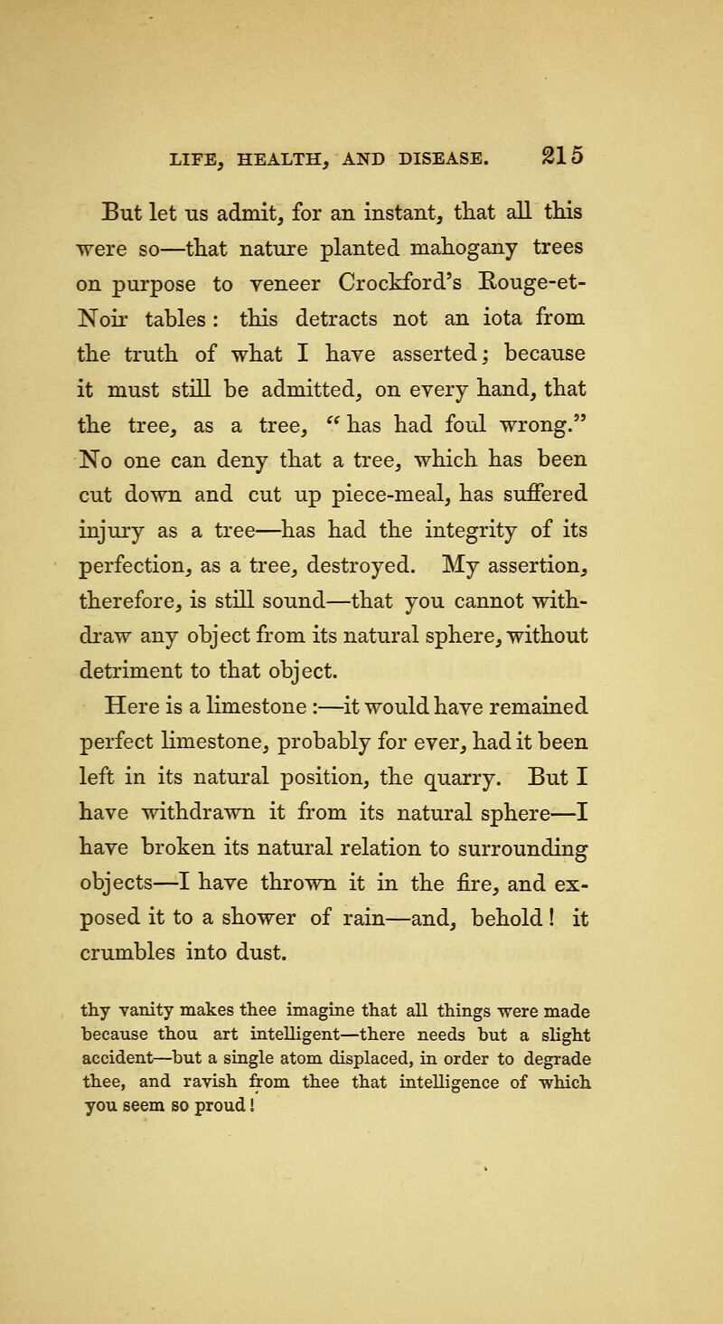 But let US admit, for an instant, that all this were so—that nature planted mahogany trees on purpose to veneer Crockford's E-ouge-et- Noir tables: this detracts not an iota from the truth of what I have asserted; because it must still be admitted, on every hand, that the tree, as a tree,  has had foul wrong. No one can deny that a tree, which has been cut down and cut up piece-meal, has suffered injury as a tree—has had the integrity of its perfection, as a tree, destroyed. My assertion, therefore, is still sound—that you cannot with- draw any object from its natural sphere, without detriment to that object. Here is a limestone :—it would have remained perfect limestone, probably for ever, had it been left in its natural position, the quarry. But I have withdrawn it from its natural sphere—I have broken its natural relation to surrounding objects—I have thrown it in the fire, and ex- posed it to a shower of rain—and, behold ! it crumbles into dust. thy vanity makes thee imagine that all things were made because thou art intelligent—there needs but a slight accident—but a single atom displaced, in order to degrade thee, and ravish from thee that intelligence of -which you seem so proud!