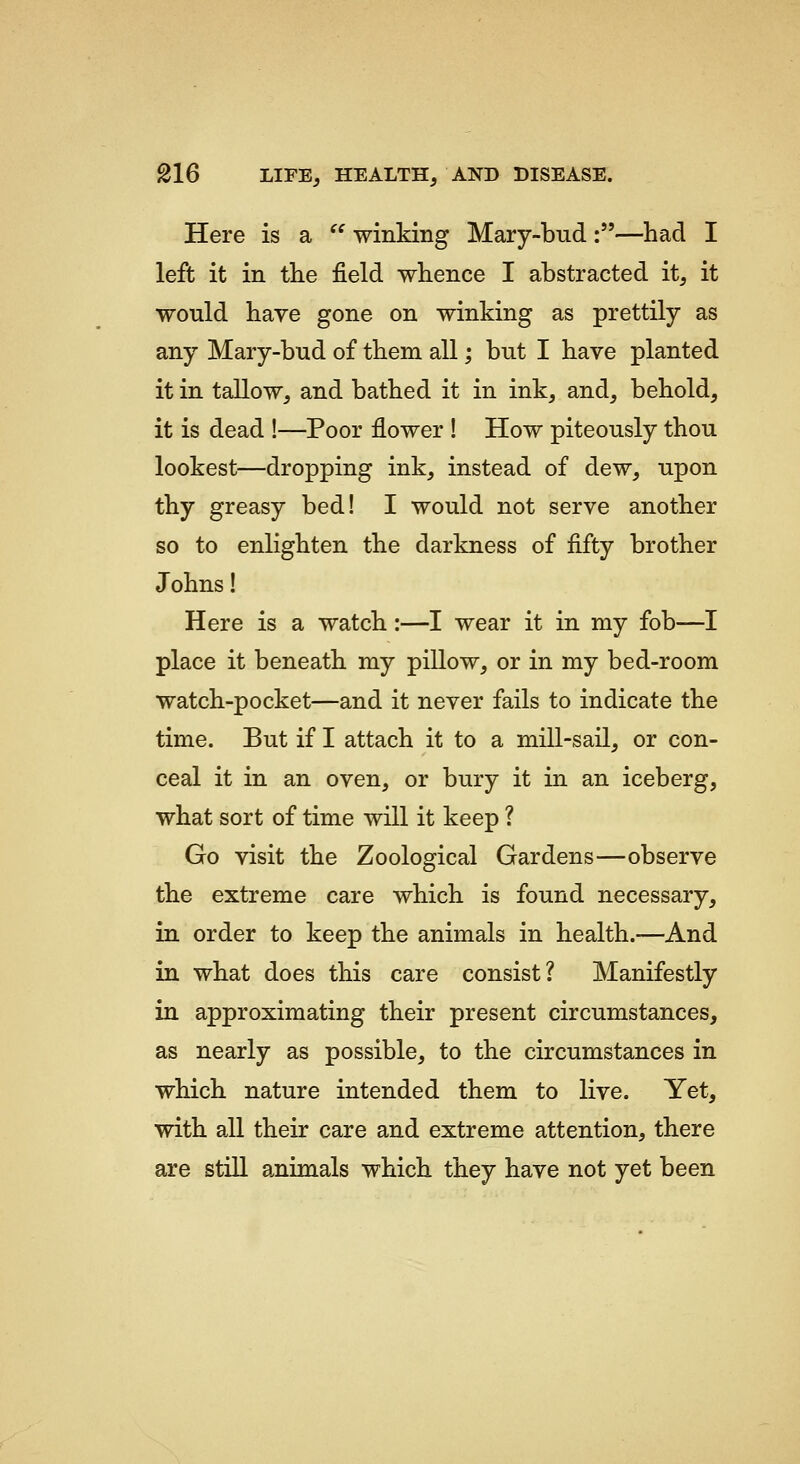 Here is a '^ winking Mary-bud:—had I left it in the field whence I abstracted it, it would have gone on winking as prettily as any Mary-bud of them all; but I have planted it in tallow, and bathed it in ink, and, behold, it is dead !—Poor flower ! How piteously thou lookest—dropping ink, instead of dew, upon thy greasy bed! I would not serve another so to enlighten the darkness of fifty brother Johns! Here is a watch:—I wear it in my fob—I place it beneath my pillow, or in my bed-room watch-pocket—and it never fails to indicate the time. But if I attach it to a mill-sail, or con- ceal it in an oven, or bury it in an iceberg, what sort of time will it keep ? Go visit the Zoological Gardens—observe the extreme care which is found necessary, in order to keep the animals in health.—And in what does this care consist? Manifestly in approximating their present circumstances, as nearly as possible, to the circumstances in which nature intended them to live. Yet, with all their care and extreme attention, there are still animals which they have not yet been