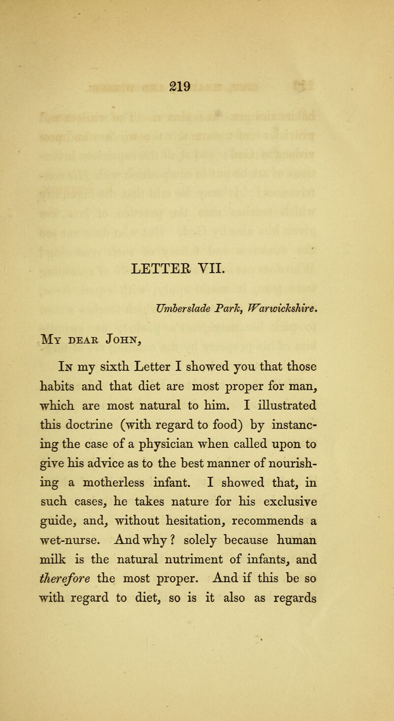 LETTEE YII. JJmherslade ParTCf Warwickshire. My dear John, In my sixth Letter I showed you that those habits and that diet are most proper for man, which are most natural to him. I illustrated this doctrine (with regard to food) by instanc- ing the case of a physician when called upon to give his advice as to the best manner of nourish- ing a motherless infant. I showed that, in such cases, he takes nature for his exclusive guide, and, without hesitation, recommends a wet-nurse. And why ? solely because human milk is the natural nutriment of infants, and therefore the most proper. And if this be so with regard to diet, so is it also as regards