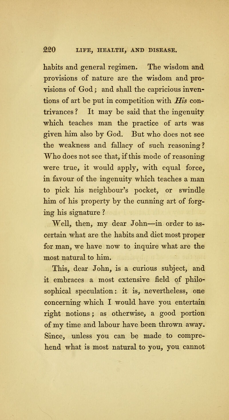 habits and general regimen. The wisdom and provisions of nature are the wisdom and pro- visions of God; and shall the capricious inven- tions of art be put in competition with His con- trivances ? It may be said that the ingenuity which teaches man the practice of arts was given him also by God. But who does not see the weakness and fallacy of such reasoning? Who does not see that, if this mode of reasoning were true, it would apply, with equal force, in favour of the ingenuity which teaches a man to pick his neighbour's pocket, or swindle him of his property by the cunning art of forg- ing his signature ? Well, then, my dear John—in order to as- certain what are the habits and diet most proper for man, we have now to inquire what are the most natural to him. This, dear John, is a curious subject, and it embraces a most extensive field of philo- sophical speculation: it is, nevertheless, one concerning which I would have you entertain right notions; as otherwise, a good portion of my time and labour have been thrown away. Since, unless you can be made to compre- hend what is most natural to you, you cannot