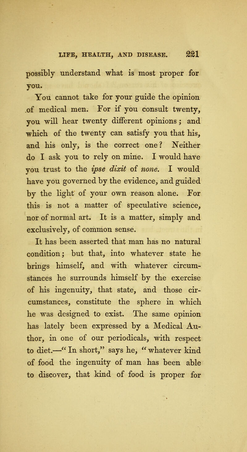 possibly understand what is most proper for you. You cannot take for your guide the opinion .of medical men. For if you consult twenty, you will hear twenty different opinions; and which of the twenty can satisfy you that his, and his only, is the correct one? Neither do I ask you to rely on mine. I would have you trust to the ipse dixit of none. I would have you governed by the evidence, and guided by the light of your own reason alone. Eor this is not a matter of speculative science, nor of normal art. It is a matter, simply and exclusively, of common sense. It has been asserted that man has no natural condition; but that, into whatever state he brings himself, and with whatever circum- stances he surrounds himself by the exercise of his ingenuity, that state, and those cir- cumstances, constitute the sphere in which he was designed to exist. The same opinion has lately been expressed by a Medical Au- thor, in one of our periodicals, with respect to diet.— In short, says he, ^' whatever kind of food the ingenuity of man has been able to discover, that kind of food is proper for