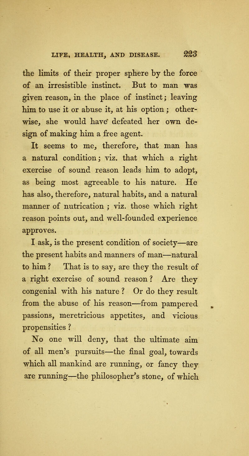 the limits of their proper sphere by the force of an irresistible instinct. But to man was given reason, in the place of instinct; leaving him to use it or abuse it, at his option ; other- wise, she would have* defeated her own de- sign of making him a free agent. It seems to me, therefore, that man has a natural condition; viz. that which a right exercise of sound reason leads him to adopt, as being most agreeable to his nature. He has also, therefore, natural habits, and a natural manner of nutrication ; viz. those which right reason points out, and well-founded experience approves. I ask, is the present condition of society—are the present habits and manners of man—natural to him ? That is to say, are they the result of a right exercise of sound reason ? Are they congenial with his nature ? Or do they result from the abuse of his reason—from pampered passions, meretricious appetites, and vicious propensities ? No one will deny, that the ultimate aim of all men's pursuits—the final goal, towards which all mankind are running, or fancy they are running—the philosopher's stone, of which