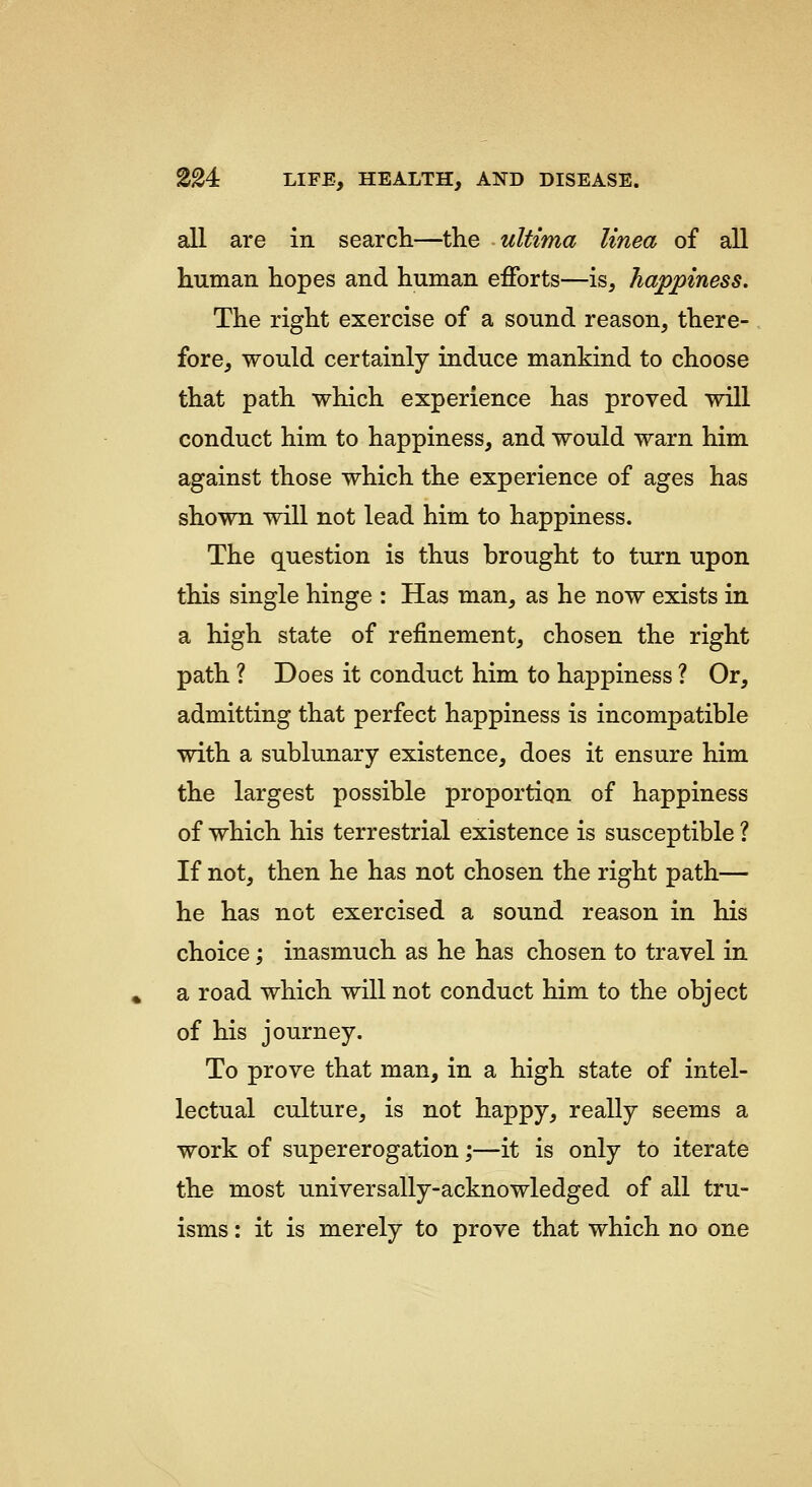 all are in search—the ultima linea of all human hopes and human efforts—is, happiness. The right exercise of a sound reason, there- fore, would certainly induce mankind to choose that path which experience has proved will conduct him to happiness, and would warn him against those which the experience of ages has shown will not lead him to happiness. The question is thus brought to turn upon this single hinge : Has man, as he now exists in a high state of refinement, chosen the right path ? Does it conduct him to happiness ? Or, admitting that perfect happiness is incompatible with a sublunary existence, does it ensure him the largest possible proportion of happiness of which his terrestrial existence is susceptible ? If not, then he has not chosen the right path— he has not exercised a sound reason in his choice; inasmuch as he has chosen to travel in a road which will not conduct him to the object of his journey. To prove that man, in a high state of intel- lectual culture, is not happy, really seems a work of supererogation;—it is only to iterate the most universally-acknowledged of all tru- isms : it is merely to prove that which no one