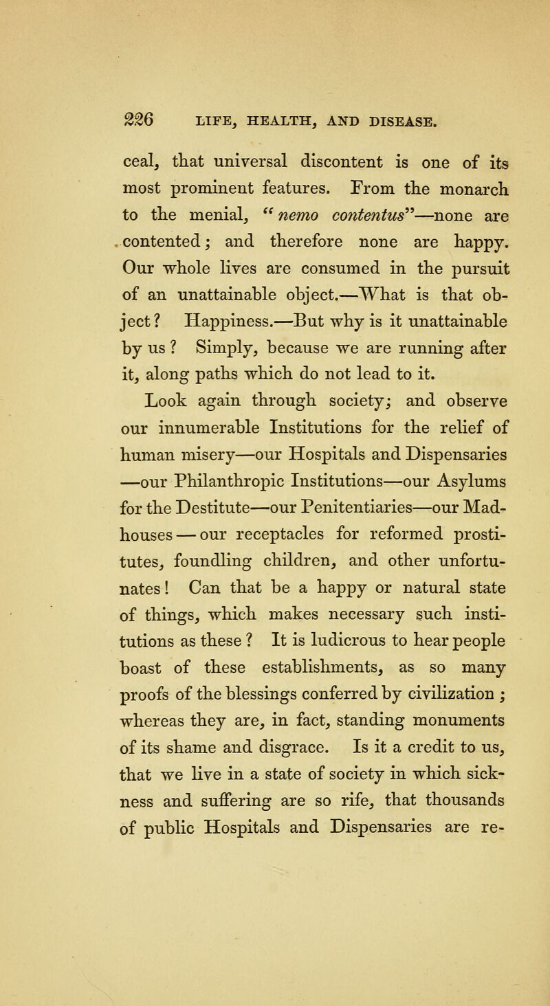 ceal, that universal discontent is one of its most prominent features. From the monarch to the menial,  nemo contentus^'—none are .contented; and therefore none are happy. Our whole lives are consumed in the pursuit of an unattainable object.—What is that ob- ject? Happiness.—But why is it unattainable by us ? Simply, because we are running after it, along paths which do not lead to it. Look again through society; and observe our innumerable Institutions for the relief of human misery—our Hospitals and Dispensaries —our Philanthropic Institutions—our Asylums for the Destitute—our Penitentiaries—our Mad- houses— our receptacles for reformed prosti- tutes, foundling children, and other unfortu- nates ! Can that be a happy or natural state of things, which makes necessary such insti- tutions as these ? It is ludicrous to hear people boast of these establishments, as so many proofs of the blessings conferred by civilization ; whereas they are, in fact, standing monuments of its shame and disgrace. Is it a credit to us, that we live in a state of society in which sick- ness and suffering are so rife, that thousands of public Hospitals and Dispensaries are re-