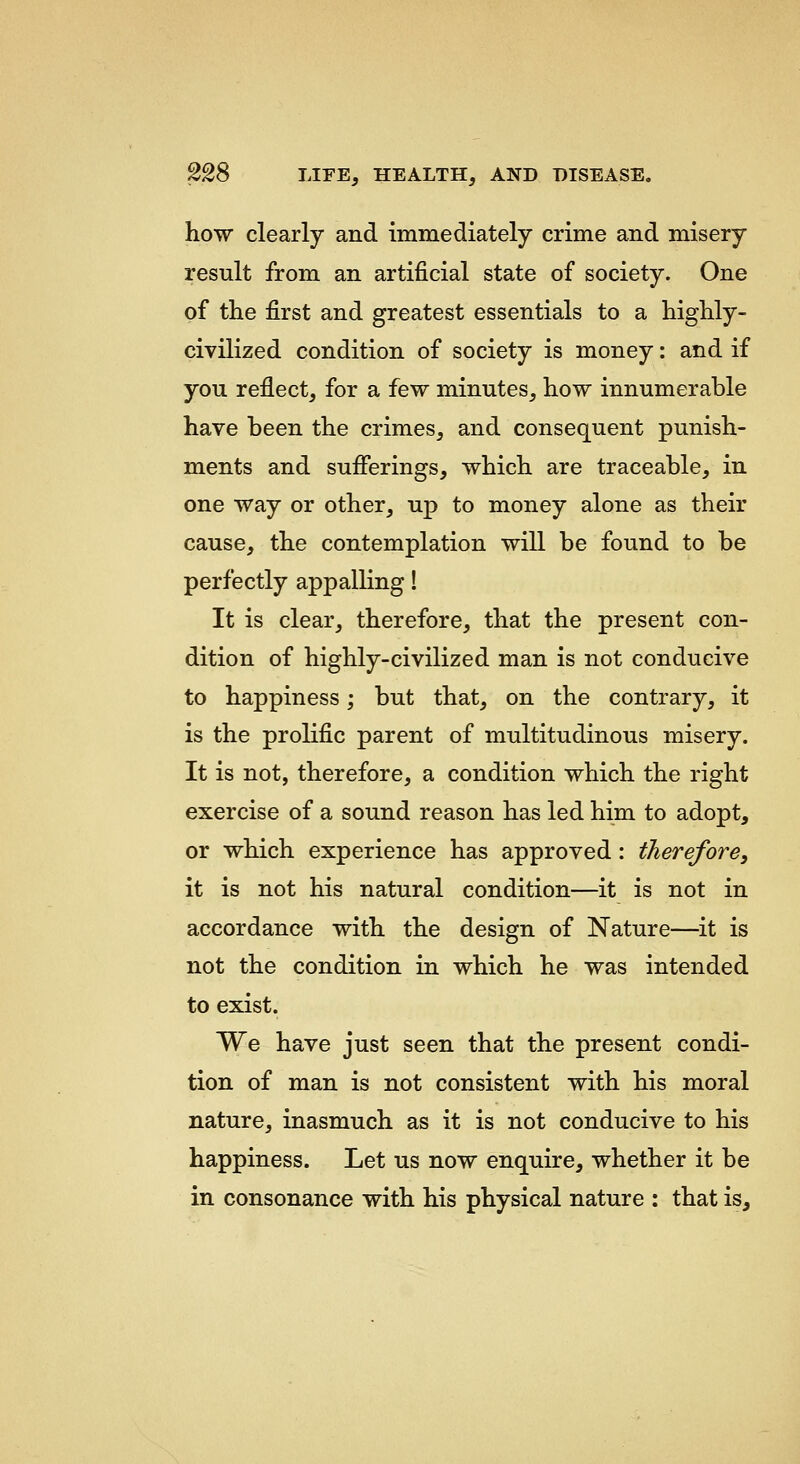how clearly and immediately crime and misery result from an artificial state of society. One of the first and greatest essentials to a highly- civilized condition of society is money: and if you reflect, for a few minutes, how innumerable have been the crimes, and consequent punish- ments and sufferings, which are traceable, in one way or other, up to money alone as their cause, the contemplation will be found to be perfectly appalling! It is clear, therefore, that the present con- dition of highly-civilized man is not conducive to happiness; but that, on the contrary, it is the prolific parent of multitudinous misery. It is not, therefore, a condition which the right exercise of a sound reason has led him to adopt, or which experience has approved: therefore, it is not his natural condition—it is not in accordance with the design of Nature—it is not the condition in which he was intended to exist. We have just seen that the present condi- tion of man is not consistent with his moral nature, inasmuch as it is not conducive to his happiness. Let us now enquire, whether it be in consonance with his physical nature : that is.