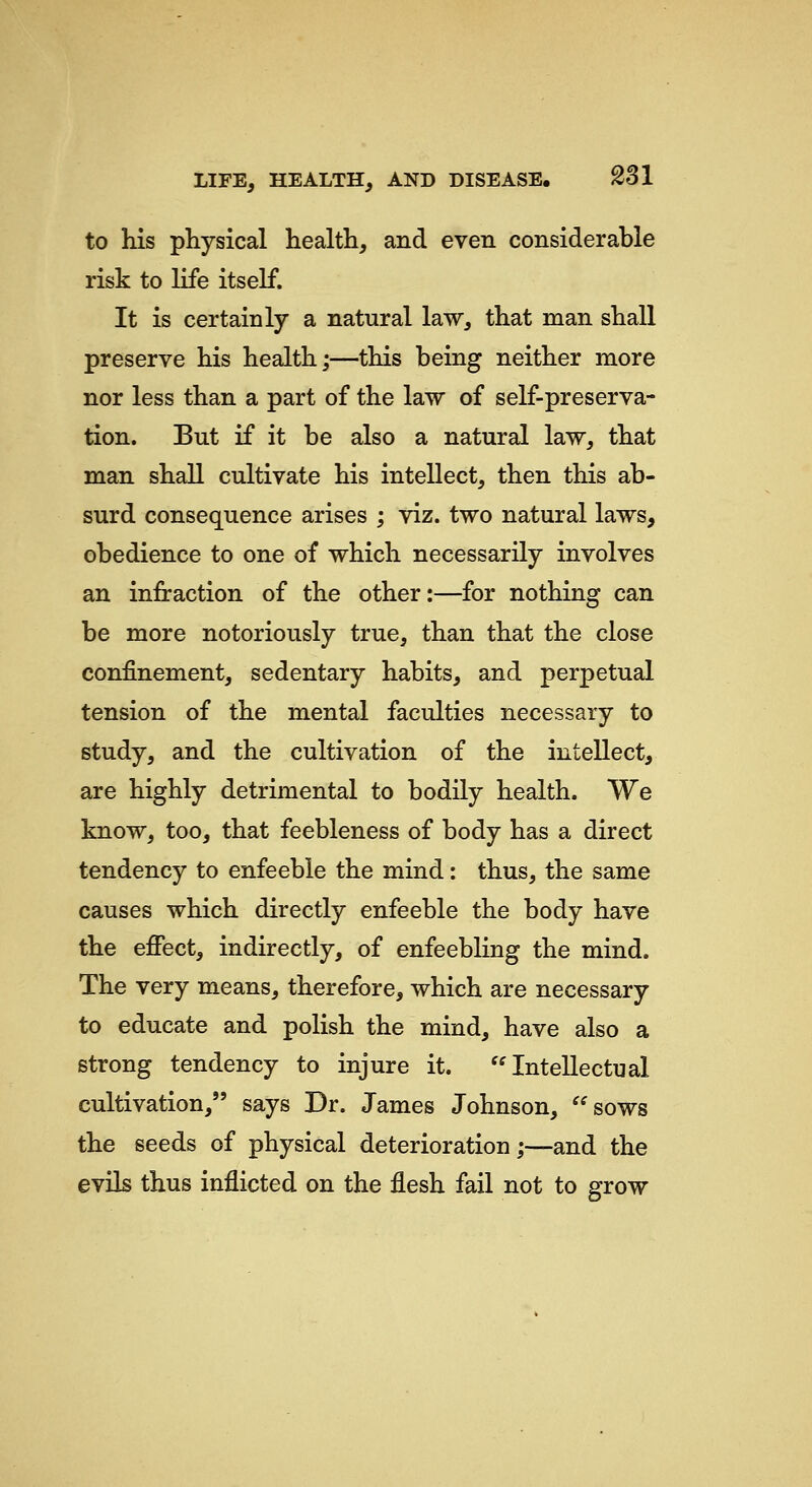 to his physical health, and even considerable risk to life itself. It is certainly a natural law, that man shall preserve his health;—this being neither more nor less than a part of the law of self-preserva- tion. But if it be also a natural law, that man shall cultivate his intellect, then this ab- surd consequence arises ; viz. two natural laws, obedience to one of which necessarily involves an infraction of the other:—for nothing can be more notoriously true, than that the close confinement, sedentary habits, and perpetual tension of the mental faculties necessary to study, and the cultivation of the intellect, are highly detrimental to bodily health. We know, too, that feebleness of body has a direct tendency to enfeeble the mind: thus, the same causes which directly enfeeble the body have the effect, indirectly, of enfeebling the mind. The very means, therefore, which are necessary to educate and polish the mind, have also a strong tendency to injure it. Intellectual cultivation, says Dr. James Johnson, sows the seeds of physical deterioration;—and the evils thus inflicted on the flesh fail not to grow