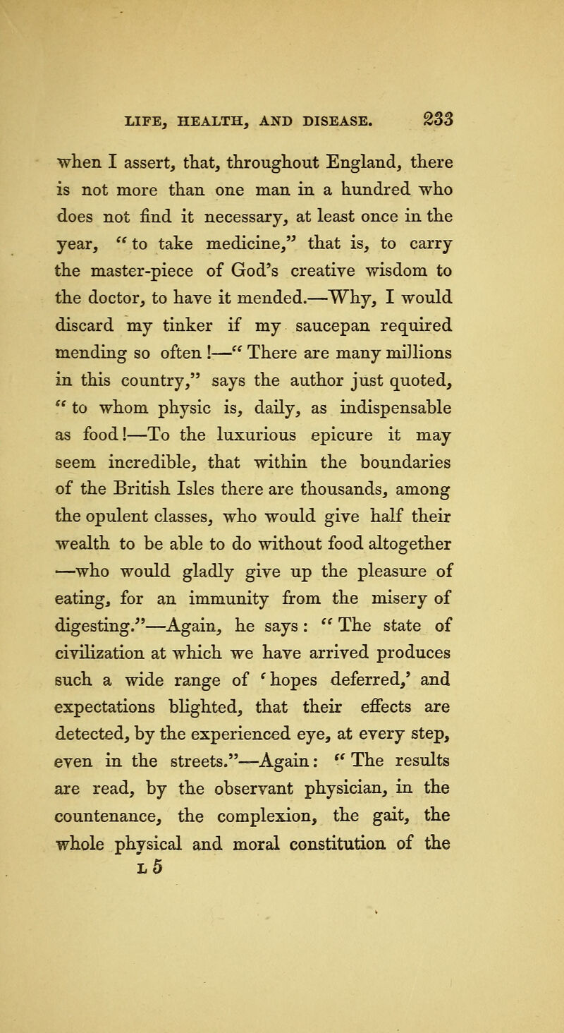 when I assert, that, throughout England, there is not more than one man in a hundred who does not find it necessary, at least once in the year,  to take medicine, that is, to carry the master-piece of God's creative wisdom to the doctor, to have it mended.—Why, I would discard my tinker if my saucepan required mending so often !— There are many millions in this country, says the author just quoted,  to whom physic is, daily, as indispensable as food!—To the luxurious epicure it may seem incredible, that within the boundaries of the British Isles there are thousands, among the opulent classes, who would give half their wealth to be able to do without food altogether —who would gladly give up the pleasure of eating, for an immunity from the misery of digesting.—Again, he says :  The state of civilization at which we have arrived produces such a wide range of ^ hopes deferred,' and expectations blighted, that their effects are detected, by the experienced eye, at every step, even in the streets.—Again: '' The results are read, by the observant physician, in the countenance, the complexion, the gait, the whole physical and moral constitution of the l5