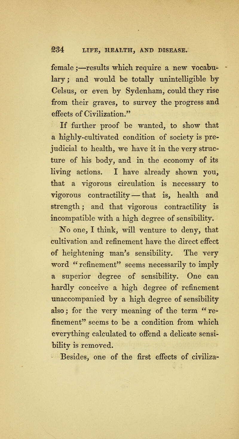 female ;—results whicli require a new vocabu- lary ; and would be totally unintelligible by Celsus, or even by Sydenham, could they rise from their graves, to survey the progress and effects of Civilization. If further proof be wanted, to show that a highly-cultivated condition of society is pre- judicial to health, we have it in the very struc- ture of his body, and in the economy of its living actions. I have already shown you, that a vigorous circulation is necessary to vigorous contractility — that is, health and strength; and that vigorous contractility is incompatible with a high degree of sensibility. No one, I think, will venture to deny, that cultivation and refinement have the direct effect of heightening man's sensibility. The very word ^'refinement seems necessarily to imply a superior degree of sensibility. One can hardly conceive a high degree of refinement unaccompanied by a high degree of sensibility also; for the very meaning of the term  re- finement seems to be a condition from which everything calculated to offend a delicate sensi- bility is removed. Besides, one of the first effects of civiliza-