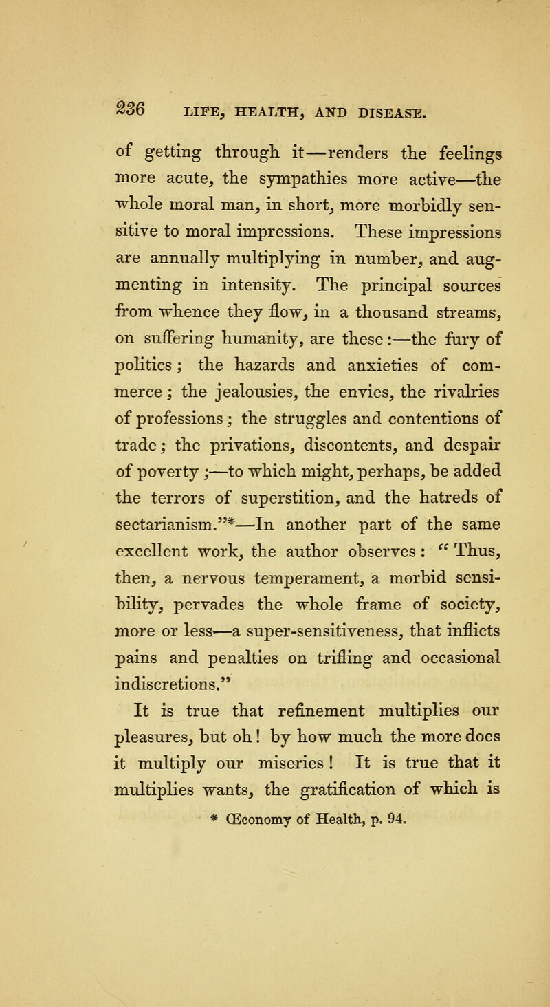 ^se of getting through it—renders the feelings more acute, the syrnpathies more active—the whole moral man, in short, more morbidly sen- sitive to moral impressions. These impressions are annually multiplying in number, and aug- menting in intensity. The principal sources from whence they flow, in a thousand streams, on suffering humanity, are these:—the fury of politics; the hazards and anxieties of com- merce ; the jealousies, the envies, the rivalries of professions; the struggles and contentions of trade; the privations, discontents, and despair of poverty ;—to which might, perhaps, be added the terrors of superstition, and the hatreds of sectarianism.*—In another part of the same excellent work, the author observes :  Thus, then, a nervous temperament, a morbid sensi- bility, pervades the whole frame of society, more or less—a super-sensitiveness, that inflicts pains and penalties on trifling and occasional indiscretions. It is true that refinement multiplies our pleasures, but oh! by how much the more does it multiply our miseries ! It is true that it multiplies wants, the gratification of which is * OEconomy of Health, p. 94.