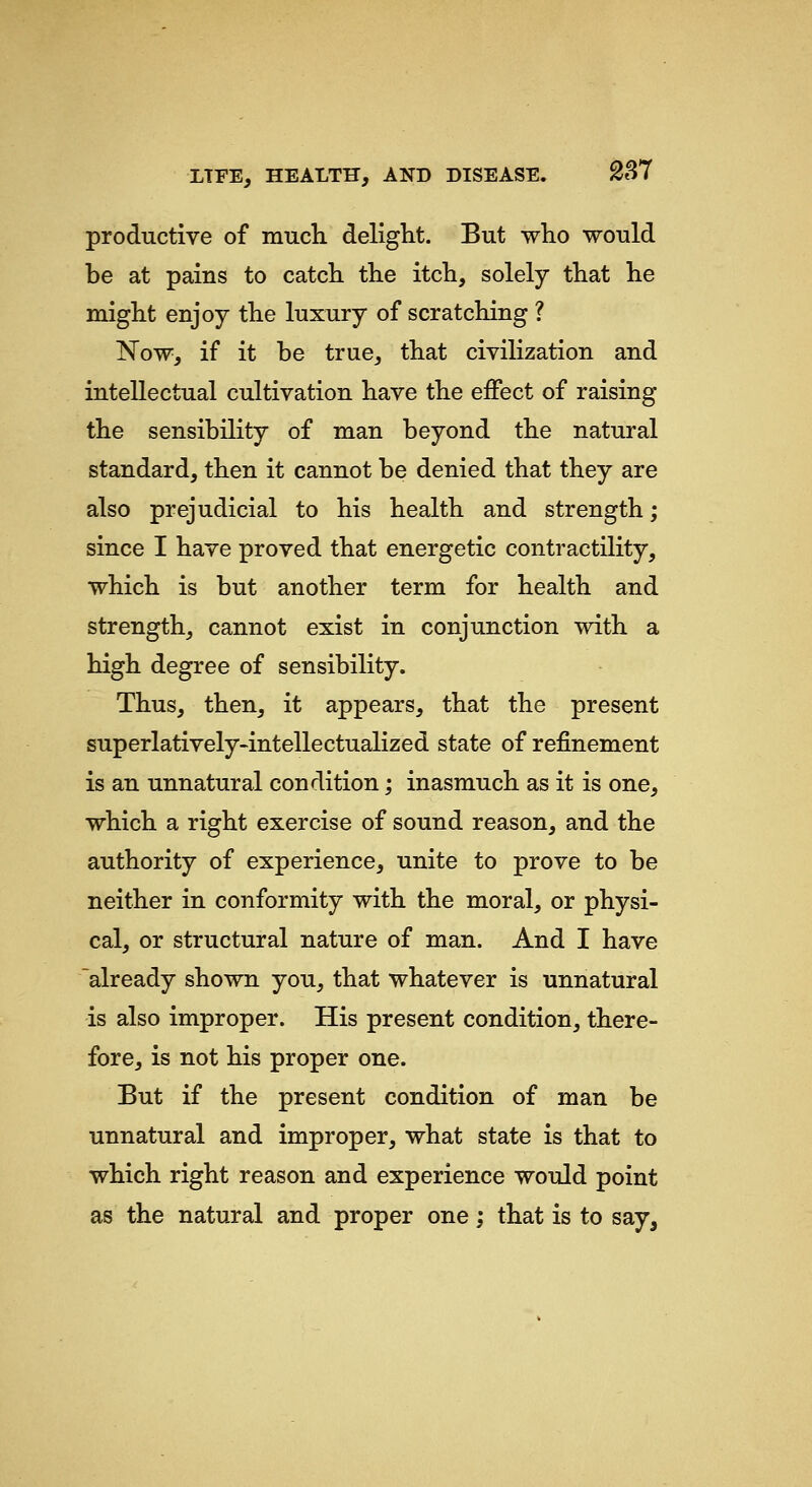 productive of much deliglit. But who would be at pains to catch the itch, solely that he might enjoy the luxury of scratching ? Now, if it be true, that civilization and intellectual cultivation have the effect of raising the sensibility of man beyond the natural standard, then it cannot be denied that they are also prejudicial to his health and strength; since I have proved that energetic contractility, which is but another term for health and strength, cannot exist in conjunction with a high degree of sensibility. Thus, then, it appears, that the present superlatively-intellectualized state of refinement is an unnatural condition; inasmuch as it is one, which a right exercise of sound reason, and the authority of experience, unite to prove to be neither in conformity with the moral, or physi- cal, or structural nature of man. And I have already shown you, that whatever is unnatural is also improper. His present condition, there- fore, is not his proper one. But if the present condition of man be unnatural and improper, what state is that to which right reason and experience would point as the natural and proper one; that is to say,