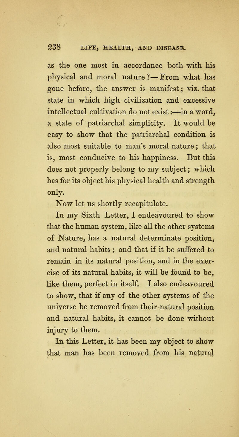 as the one most in accordance both with his physical and moral nature?—From what has gone before, the answer is manifest; viz. that state in which high civilization and excessive intellectual cultivation do not exist:—in a word, a state of patriarchal simplicity. It would be easy to show that the patriarchal condition is also most suitable to man's moral nature; that is, most conducive to his happiness. But this does not properly belong to my subject; which has for its object his physical health and strength only. Now let us shortly recapitulate. In my Sixth Letter, I endeavoured to show that the human system, like all the other systems of Nature, has a natural determinate position, and natural habits ; and that if it be suffered to remain in its natural position, and in the exer- cise of its natural habits, it will be found to be, like them, perfect in itself. I also endeavoured to show, that if any of the other systems of the universe be removed from their natural position and natural habits, it cannot be done without injury to them. In this Letter, it has been my object to show that man has been removed firom his natural