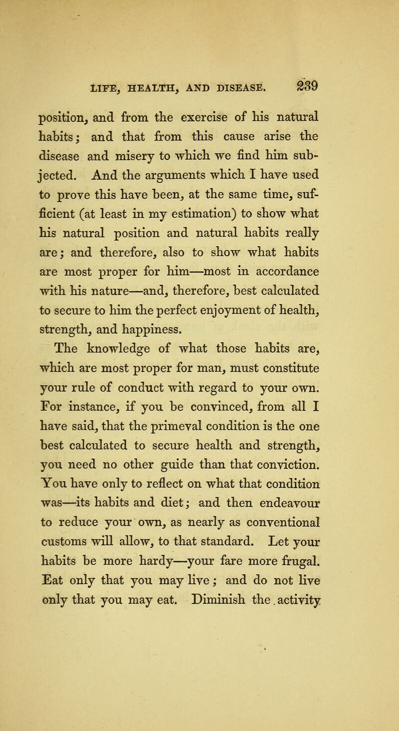 position, and from the exercise of his natural habits; and that from this cause arise the disease and misery to which we find him sub- jected. And the arguments which I have used to prove this have been, at the same time, suf- ficient (at least in my estimation) to show what his natural position and natural habits really are; and therefore, also to show what habits are most proper for him—most in accordance with his nature—and, therefore, best calculated to secure to him the perfect enjoyment of health, strength, and happiness. The knowledge of what those habits are, which are most proper for man, must constitute your rule of conduct with regard to your own. For instance, if you be convinced, from all I have said, that the primeval condition is the one best calculated to secure health and strength, you need no other guide than that conviction. You have only to reflect on what that condition was—its habits and diet; and then endeavour to reduce your own, as nearly as conventional customs will allow, to that standard. Let your habits be more hardy—your fare more frugal. Eat only that you may live; and do not live only that you may eat. Diminish the. activity