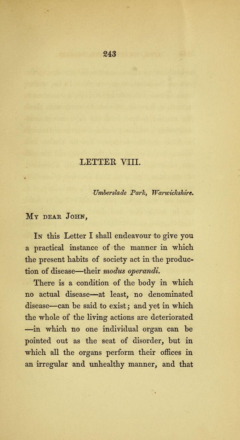 us LETTER YOI. Umberslade Farh, Warwickshire, My dear John, In this Letter I shall endeavour to give you a practical instance of the manner in which the present habits of society act in the produc- tion of disease—their modus operandi. There is a condition of the body in which no actual disease—at least, no denominated disease—can be said to exist; and yet in which the whole of the living actions are deteriorated —in which no one individual organ can be pointed out as the seat of disorder, but in which all the organs perform their offices in an irregular and unhealthy manner, and that