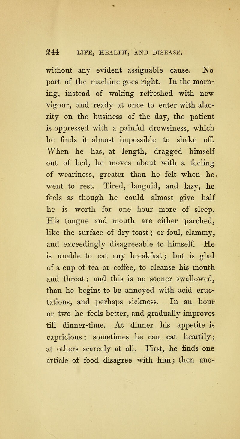 without any evident assignable cause. No part of the machine goes right. In the morn- ing, instead of waking refreshed with new vigour, and ready at once to enter with alac- rity on the business of the day, the patient is oppressed with a painful drowsiness, which he finds it almost impossible to shake off. When he has, at length, dragged himself out of bed, he moves about with a feeling of weariness, greater than he felt when he. went to rest. Tired, languid, and lazy, he feels as though he could almost give half he is worth for one hour more of sleep. His tongue and mouth are either parched, like the surface of dry toast; or foul, clammy, and exceedingly disagreeable to himself. He is unable to eat any breakfast; but is glad of a cup of tea or coffee, to cleanse his mouth and throat: and this is no sooner swallowed, than he begins to be annoyed with acid eruc- tations, and perhaps sickness. In an hour or two he feels better, and gradually improves till dinner-time. At dinner his appetite is capricious: sometimes he can eat heartily; at others scarcely at all. First, he finds one article of food disagree with him; then ano-
