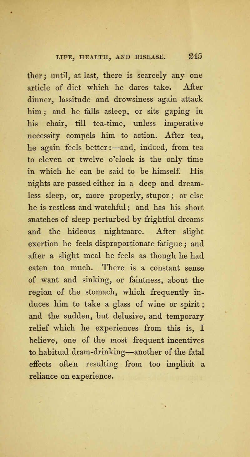 ther; until, at last, there is scarcely any one article of diet whicL. lie dares take. After dinner, lassitude and drowsiness again attack him; and he falls asleep, or sits gaping in his chair, till tea-time, unless imperative necessity compels him to action. After tea, he again feels better:—and, indeed, from tea to eleven or twelve o'clock is the only time in which he can be said to be himself. His nights are passed either in a deep and dream- less sleep, or, more properly, stupor; or else he is restless and watchful; and has his short snatches of sleep perturbed by frightful dreams and the hideous nightmare. After slight exertion he feels disproportionate fatigue; and after a slight meal he feels as though he had eaten too much. There is a constant sense of want and sinking, or faintness, about the region of the stomach, which frequently in- duces him to take a glass of wine or spirit; and the sudden, but delusive, and temporary relief which he experiences from this is, I believe, one of the most frequent incentives to habitual dram-drinking—another of the fatal effects often resulting from too implicit a reliance on experience.