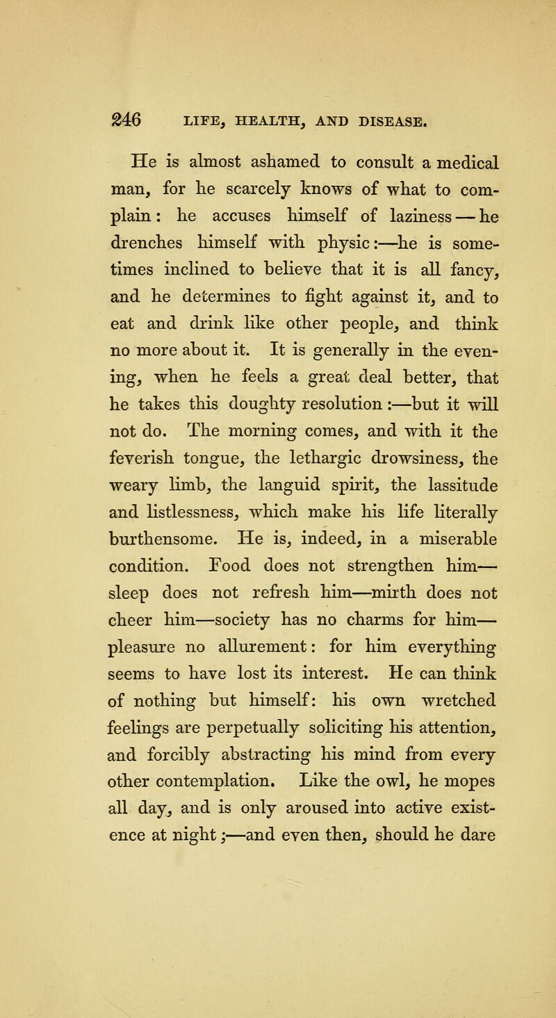 He is almost ashamed to consult a medical man, for he scarcely knows of what to com- plain : he accuses himself of laziness — he drenches himself with physic:—^he is some- times inclined to believe that it is all fancy, and he determines to fight against it, and to eat and drink like other people, and think no more about it. It is generally in the even- ing, when he feels a great deal better, that he takes this doughty resolution :—but it will not do. The morning comes, and with it the feverish tongue, the lethargic drowsiness, the weary limb, the languid spirit, the lassitude and listlessness, which make his life literally burthensome. He is, indeed, in a miserable condition. Food does not strengthen him— sleep does not refresh him—mirth does not cheer him—society has no charms for him— pleasure no allurement: for him everything seems to have lost its interest. He can think of nothing but himself: his own wretched feelings are perpetually soliciting his attention, and forcibly abstracting his mind from every other contemplation. Like the owl, he mopes all day, and is only aroused into active exist- ence at night;—and even then, should he dare