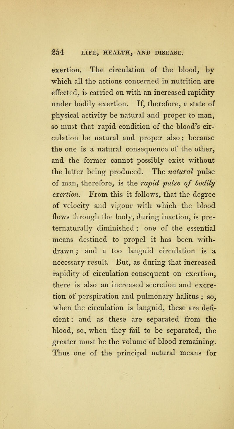 exertion. The circulation of the blood, by which all the actions concerned in nutrition are eiFected, is carried on with an increased rapidity under bodily exertion. If, therefore, a state of physical activity be natural and proper to man, so must that rapid condition of the blood's cir- culation be natural and proper also; because the one is a natural consequence of the other, and the former cannot possibly exist without the latter being produced. The natural pulse of man, therefore, is the rapid 'pulse of hodily exertion. From this it follows, that the degree of velocity and vigour with which the blood flows through the body, during inaction, is pre- ternaturally diminished: one of the essential means destined to propel it has been with- drawn ; and a too languid circulation is a necessary result. But, as during that increased rapidity of circulation consequent on exertion, there is also an increased secretion and excre- tion of perspiration and pulmonary halitus ; so, when the circulation is languid, these are defi- cient : and as these are separated from the blood, so, when they fail to be separated, the greater must be the volume of blood remaining. Thus one of the principal natural means for