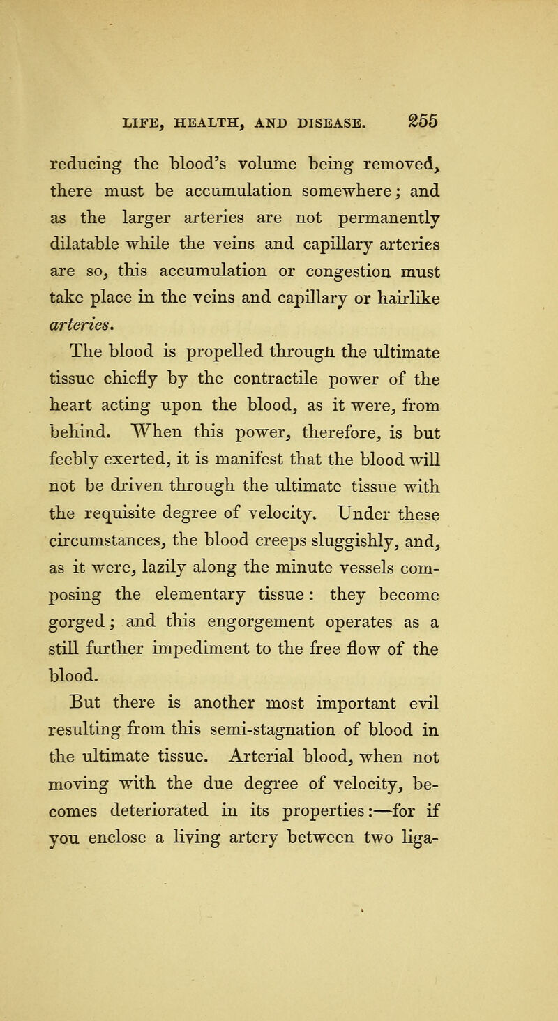 reducing the blood's volume being removed, there must be accumulation somewhere; and as the larger arteries are not permanently dilatable while the veins and capillary arteries are so, this accumulation or congestion must take place in the veins and capillary or hairlike arteries. The blood is propelled througJi the ultimate tissue chiefly by the contractile power of the heart acting upon the blood, as it were, from behind. When this power, therefore, is but feebly exerted, it is manifest that the blood will not be driven through the ultimate tissue with the requisite degree of velocity. Under these circumstances, the blood creeps sluggishly, and, as it were, lazily along the minute vessels com- posing the elementary tissue: they become gorged; and this engorgement operates as a still further impediment to the free flow of the blood. But there is another most important evil resulting from this semi-stagnation of blood in the ultimate tissue. Arterial blood, when not moving with the due degree of velocity, be- comes deteriorated in its properties:—for if yoTi enclose a living artery between two liga-
