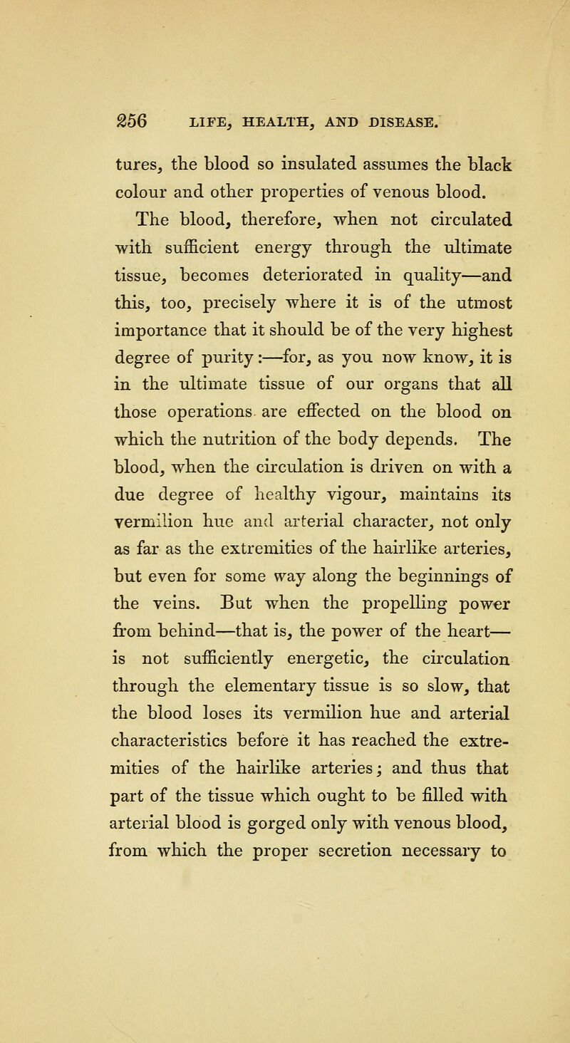 tures, the blood so insulated assumes the black colour and other properties of venous blood. The blood, therefore, when not circulated with sufficient energy through the ultimate tissue, becomes deteriorated in quality—and this, too, precisely where it is of the utmost importance that it should be of the very highest degree of purity:—for, as you now know, it is in the ultimate tissue of our organs that all those operations are effected on the blood on which the nutrition of the body depends. The blood, when the circulation is driven on with a due degree of healthy vigour, maintains its vermilion hue and arterial character, not only as far as the extremities of the hairlike arteries, but even for some way along the beginnings of the veins. But when the propelling power from behind—that is, the power of the heart— is not sufficiently energetic, the circulation through the elementary tissue is so slow, that the blood loses its vermilion hue and arterial characteristics before it has reached the extre- mities of the hairlike arteries; and thus that part of the tissue which ought to be filled with arterial blood is gorged only with venous blood, from which the proper secretion necessary to
