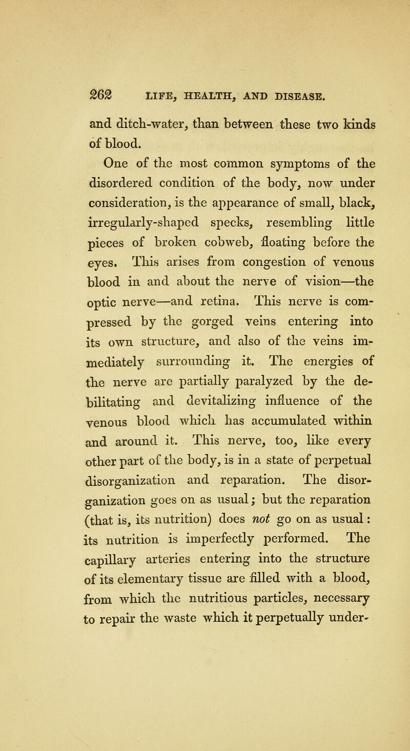 and ditch-water, than between these two kinds of blood. One of the most common symptoms of the disordered condition of the body, now under consideration, is the appearance of small, black, irregularly-shaped specks, resembling little pieces of broken cobweb, floating before the eyes. This arises from congestion of venous blood in and about the nerve of vision—the optic nerve—and retina. This nerve is com- pressed by the gorged veins entering into its own structure, and also of the veins im- mediately surrounding it. The energies of the nerve are partially paralyzed by the de- bilitating and devitalizing influence of the venous blood which has accumulated within and around it. This nerve, too, like every other part of the body, is in a state of perpetual disorganization and reparation. The disor- ganization goes on as usual; but the reparation (that is, its nutrition) does not go on as usual: its nutrition is imperfectly performed. The capillary arteries entering into the structure of its elementary tissue are filled with a blood, from which the nutritious particles, necessary to repair the waste which it perpetually under-