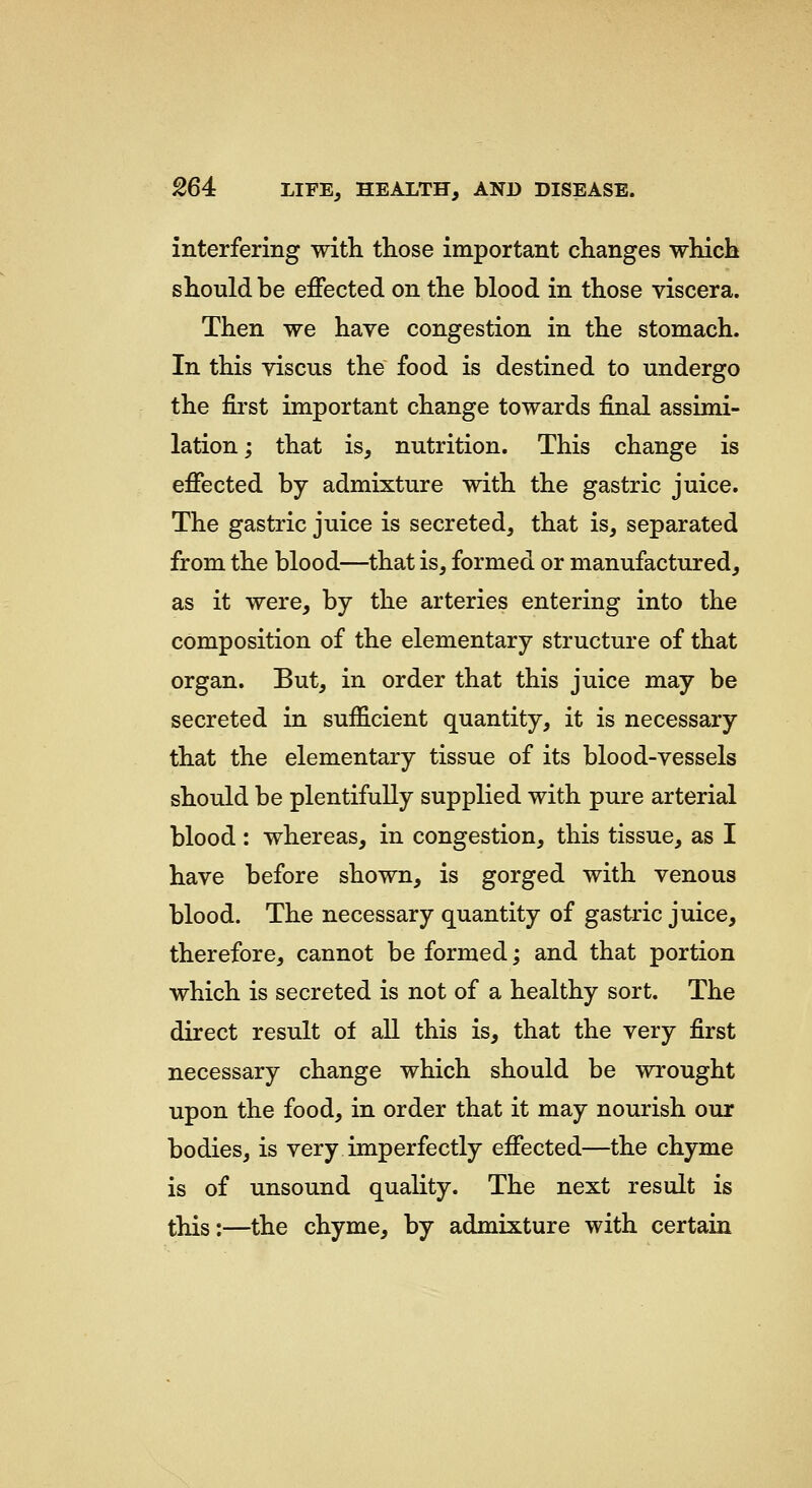 interfering with those important changes which should be effected on the blood in those viscera. Then we have congestion in the stomach. In this viscus the food is destined to undergo the first important change towards final assimi- lation; that is, nutrition. This change is effected by admixture with the gastric juice. The gastric juice is secreted, that is, separated from the blood—that is, formed or manufactured, as it were, by the arteries entering into the composition of the elementary structure of that organ. But, in order that this juice may be secreted in sufficient quantity, it is necessary that the elementary tissue of its blood-vessels should be plentifully supplied with pure arterial blood : whereas, in congestion, this tissue, as I have before shown, is gorged with venous blood. The necessary quantity of gastric juice, therefore, cannot be formed; and that portion which is secreted is not of a healthy sort. The direct result of all this is, that the very first necessary change which should be wrought upon the food, in order that it may nourish our bodies, is very imperfectly effected—the chyme is of unsound quality. The next result is this:—the chyme, by admixture with certain