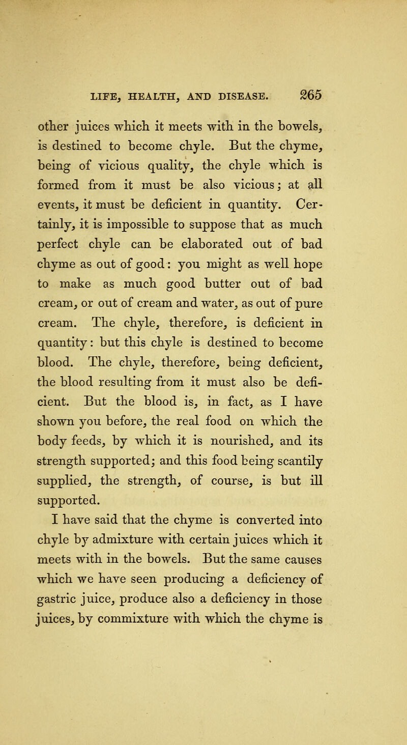 other juices which it meets with in the bowels, is destined to become chyle. But the chyme, being of vicious quality, the chyle which is formed from it must be also vicious; at all events, it must be deficient in quantity. Cer- tainly, it is impossible to suppose that as much perfect chyle can be elaborated out of bad chyme as out of good: you might as well hope to make as much good butter out of bad cream, or out of cream and water, as out of pure cream. The chyle, therefore, is deficient in quantity: but this chyle is destined to become blood. The chyle, therefore, being deficient, the blood resulting from it must also be defi- cient. But the blood is, in fact, as I have shown you before, the real food on which the body feeds, by which it is nourished, and its strength supported; and this food being scantily supplied, the strength, of course, is but ill supported. I have said that the chyme is converted into chyle by admixture with certain juices which it meets with in the bowels. But the same causes which we have seen producing a deficiency of gastric juice, produce also a deficiency in those juices, by commixture with which the chyme is