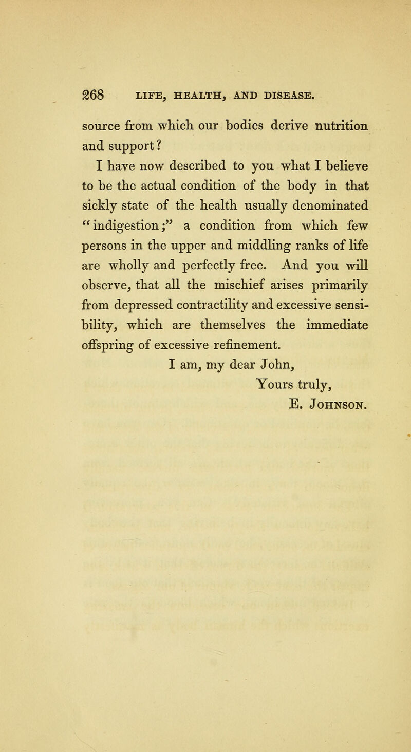 source from wHcli our bodies derive nutrition and support? I have now described to you what I believe to be the actual condition of the body in that sickly state of the health usually denominated  indigestion; a condition from which few persons in the upper and middling ranks of life are wholly and perfectly free. And you will observe, that all the mischief arises primarily from depressed contractility and excessive sensi- bility, which are themselves the immediate offspring of excessive refinement. I am, my dear John, Yours truly, E. Johnson.