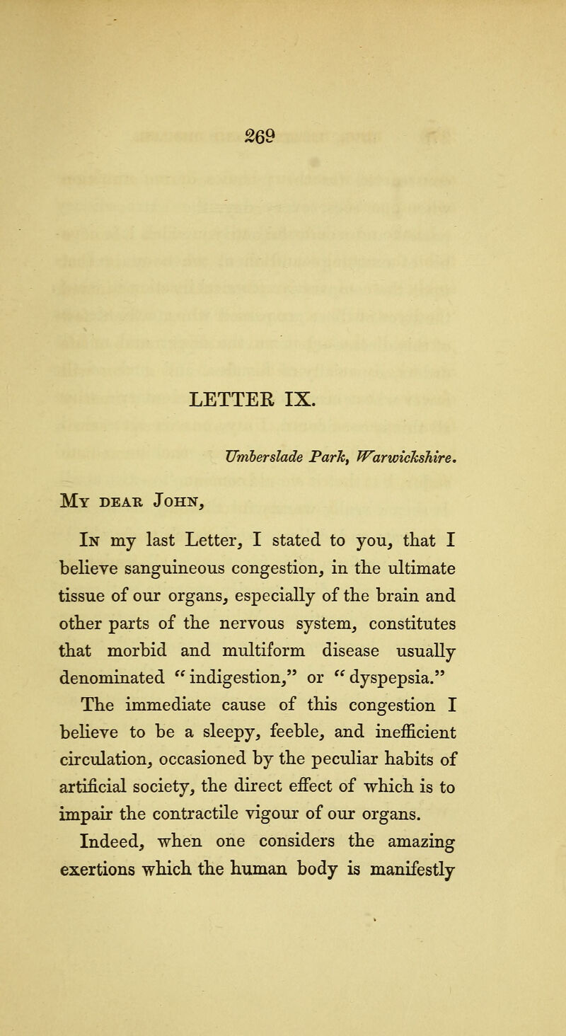 Urriberslade Parh^ Warwickshire, My dear John, In my last Letter, I stated to you, that I believe sanguineous congestion, in the ultimate tissue of our organs, especially of the brain and other parts of the nervous system, constitutes that morbid and multiform disease usually denominated '' indigestion, or '^ dyspepsia. The immediate cause of this congestion I believe to be a sleepy, feeble, and inefficient circulation, occasioned by the peculiar habits of artificial society, the direct effect of which is to impair the contractile vigour of our organs. Indeed, when one considers the amazing exertions which the human body is manifestly