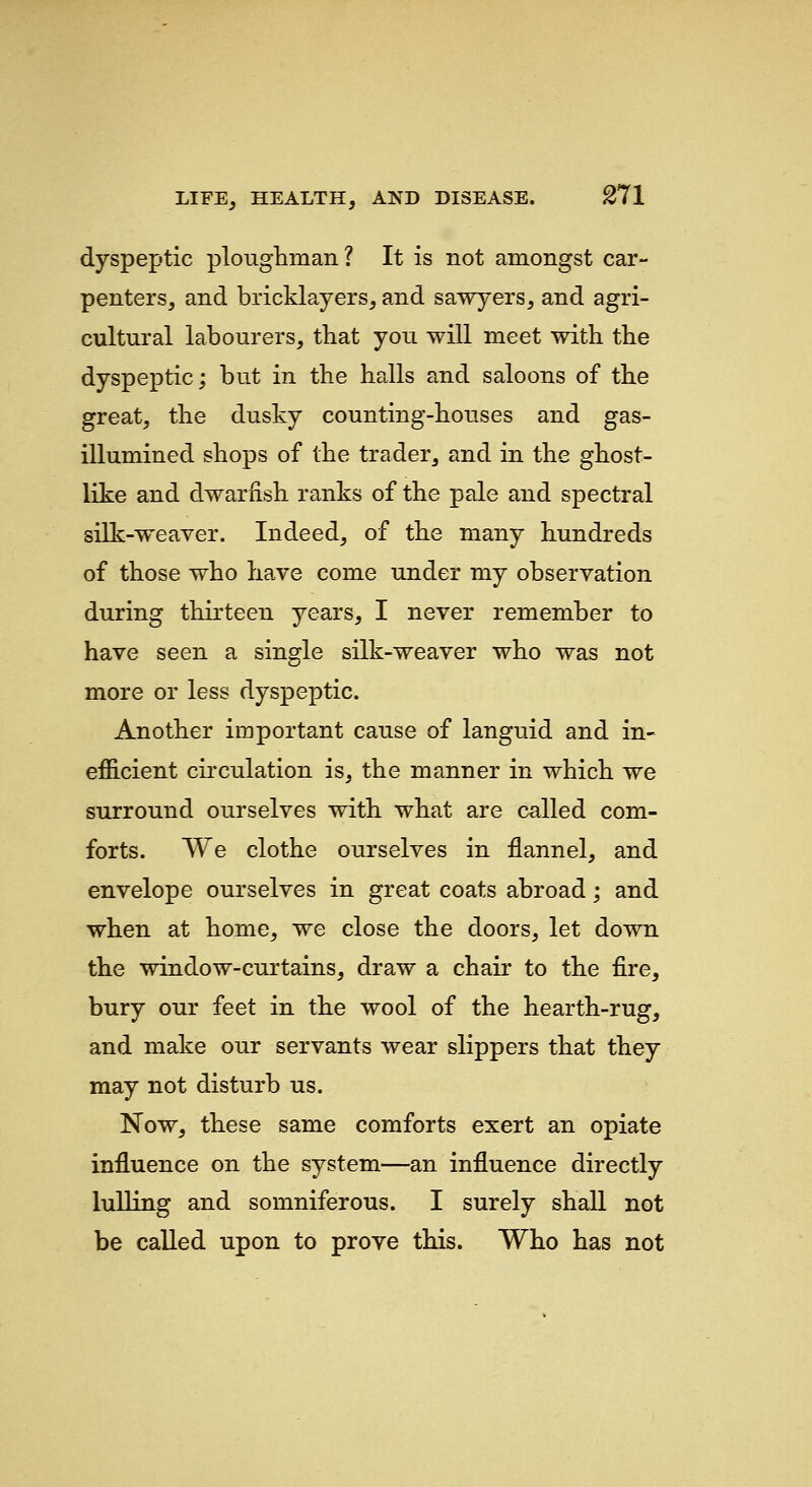 dyspeptic ploughman? It is not amongst car- penters, and bricklayers, and sawyers, and agri- cultural labourers, that you will meet with the dyspeptic; but in the halls and saloons of the great, the dusky counting-houses and gas- illumined shops of the trader, and in the ghost- like and dwarfish ranks of the pale and spectral silk-weaver. Indeed, of the many hundreds of those who have come under my observation during thirteen years, I never remember to have seen a single silk-weaver who was not more or less dyspeptic. Another important cause of languid and in- efficient circulation is, the manner in which we surround ourselves with what are called com- forts. We clothe ourselves in flannel, and envelope ourselves in great coats abroad; and when at home, we close the doors, let down the window-curtains, draw a chair to the fire, bury our feet in the wool of the hearth-rug, and make our servants wear slippers that they may not disturb us. Now, these same comforts exert an opiate influence on the system—an influence directly lulling and somniferous. I surely shall not be called upon to prove this. Who has not