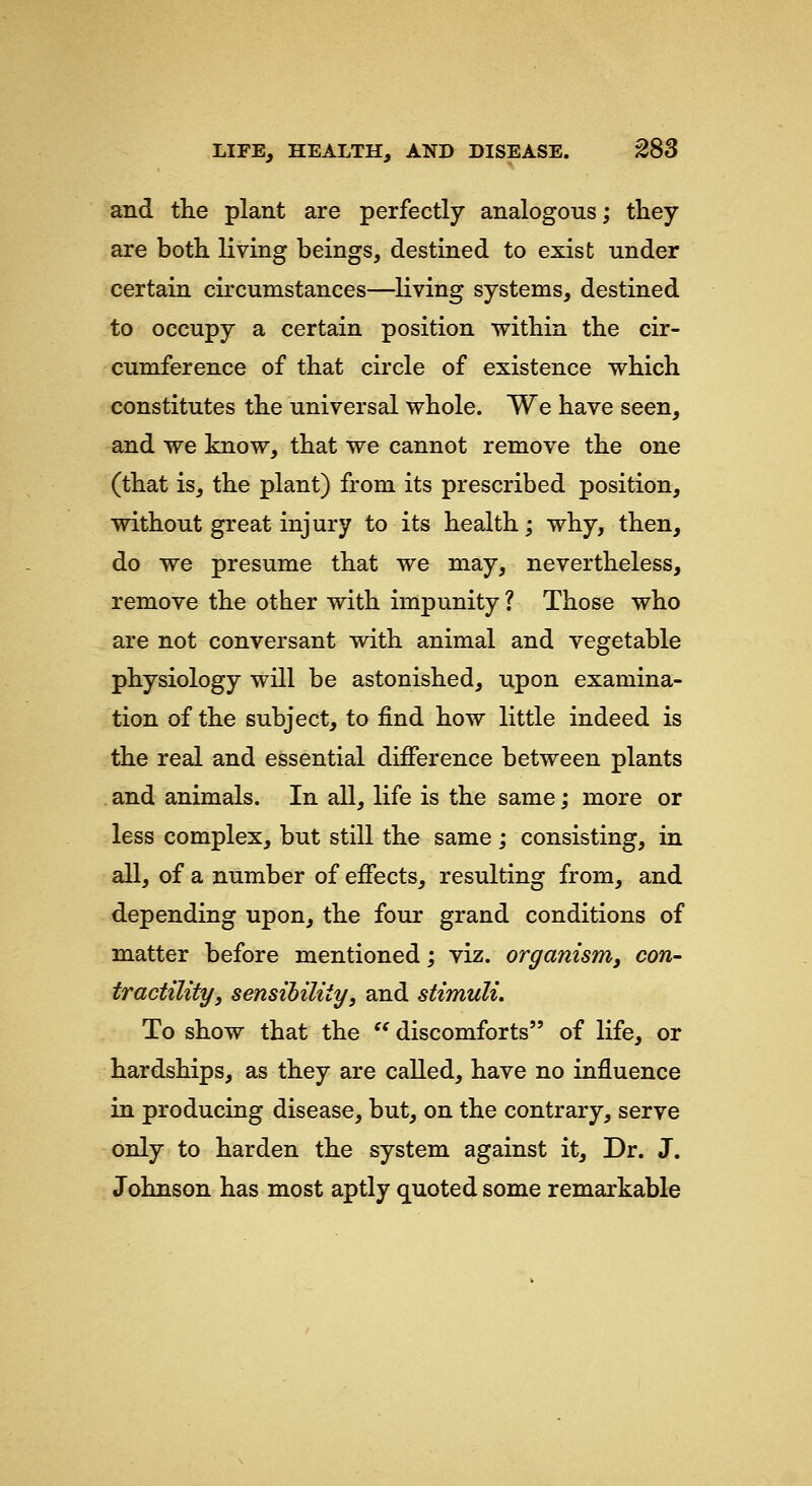 and the plant are perfectly analogous; they are both living beings, destined to exist under certain circumstances—^living systems, destined to occupy a certain position within the cir- cumference of that circle of existence which constitutes the universal whole. We have seen, and we know, that we cannot remove the one (that is, the plant) from its prescribed position, without great injury to its health; why, then, do we presume that we may, nevertheless, remove the other with impunity ? Those who are not conversant with animal and vegetable physiology will be astonished, upon examina- tion of the subject, to find how little indeed is the real and essential difierence between plants and animals. In all, life is the same; more or less complex, but still the same ; consisting, in all, of a number of efiects, resulting from, and depending upon, the four grand conditions of matter before mentioned; viz. organism, con- tractility, sensibility, and stimuli. To show that the  discomforts of life, or hardships, as they are called, have no influence in producing disease, but, on the contrary, serve only to harden the system against it. Dr. J. Johnson has most aptly quoted some remarkable