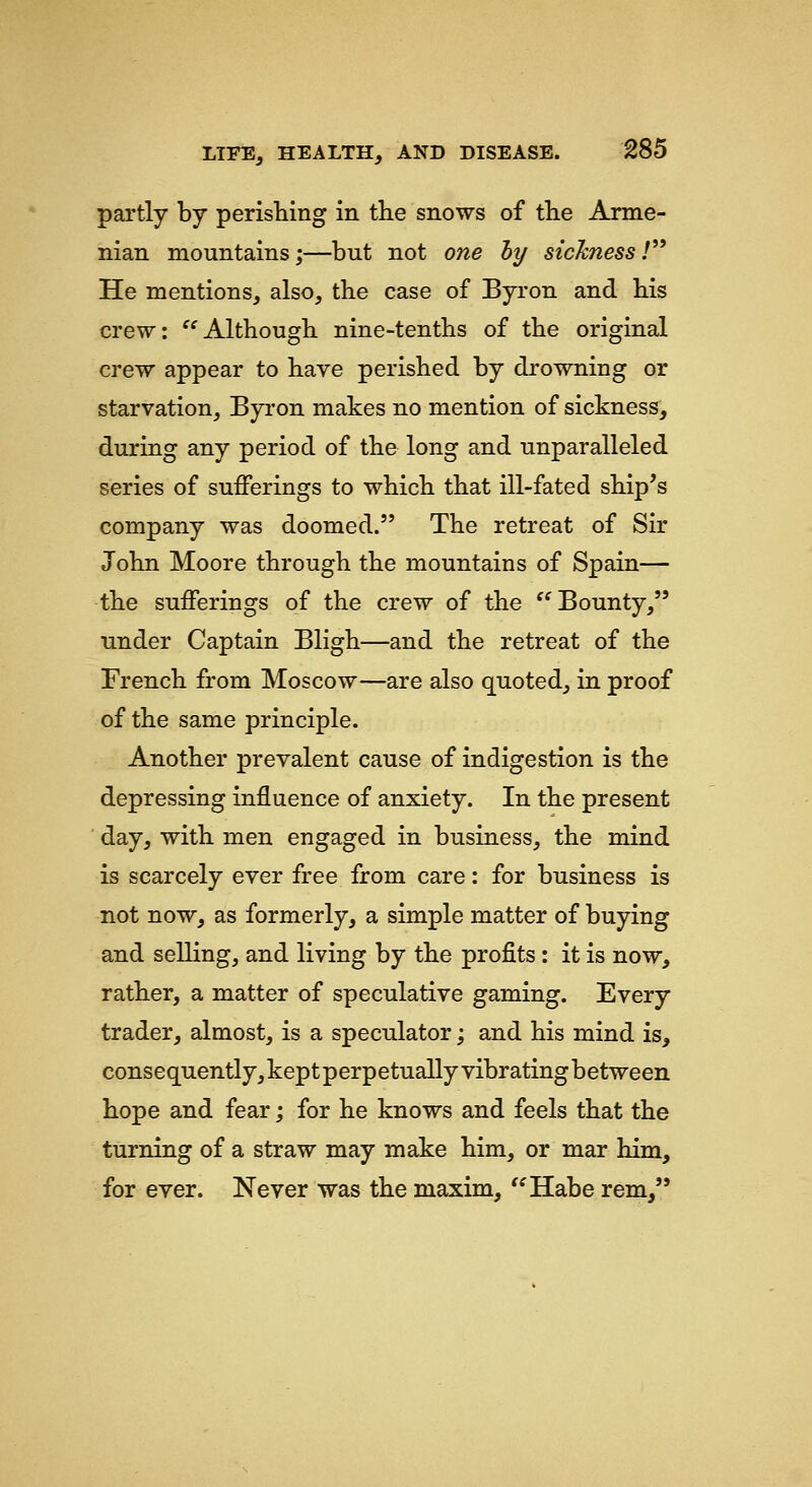 partly by perisTiing in the snows of the Arme- nian mountains;—but not one hy sicknessT* He mentions, also, the case of Byron and his crew: '^Although nine-tenths of the original crew appear to have perished by drowning or starvation, Byi'on makes no mention of sickness, during any period of the long and unparalleled series of sufferings to which that ill-fated ship^s company was doomed. The retreat of Sir John Moore through the mountains of Spain— the sufferings of the crew of the '^ Bounty, under Captain Bligh—and the retreat of the French from Moscow—are also quoted, in proof of the same principle. Another prevalent cause of indigestion is the depressing influence of anxiety. In the present ■ day, with men engaged in business, the mind is scarcely ever free from care: for business is not now, as formerly, a simple matter of buying and selling, and living by the profits: it is now, rather, a matter of speculative gaming. Every trader, almost, is a speculator; and his mind is, consequently,keptperpetuallyvibratingbetween hope and fear; for he knows and feels that the turning of a straw may make him, or mar him, for ever. Never was the maxim, '^Habe rem,