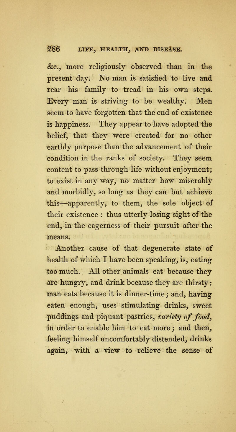 &c., more religiously observed than in the present day. No man is satisfied to live and rear his family to tread in his own steps. Every man is striving to be wealthy. Men seem to have forgotten that the end of existence is happiness. They appear to have adopted the belief, that they were created for no other earthly purpose than the advancement of their condition in the ranks of society. They seem content to pass through life without enjoyment; to exist in any way, no matter how miserably and morbidly, so long as they can but achieve this—apparently, to them, the sole object of their existence : thus utterly losing sight of the end, in the eagerness of their pursuit after the means. Another cause of that degenerate state of health of which I have been speaking, is, eating too much. All other animals eat because they are hungry, and drink because they are thirsty: Man eats because it is dinner-time; and, having eaten enough, uses stimulating drinks, sweet puddings and piquant pastries, variety of food, in order to enable him to eat more; and then, feeling himself uncomfortably distended, drinks again, with a view to relieve the sense of