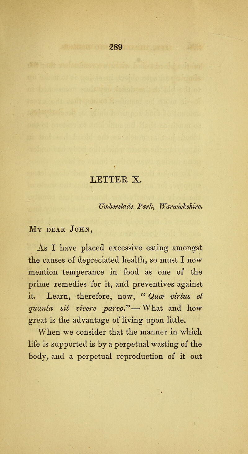 LETTER X. Umberslade Park, Warwickshire, My dear John, As I liave placed excessive eating amongst the causes of depreciated heaith, so must I now mention temperance in food as one of tlie prime remedies for it, and preventives against it. Learn, therefore, now,  Quce virtus et quanta sit mvere parno.—What and how great is the advantage of living upon little. When we consider that the manner in which life is supported is by a perpetual wasting of the body, and a perpetual reproduction of it out