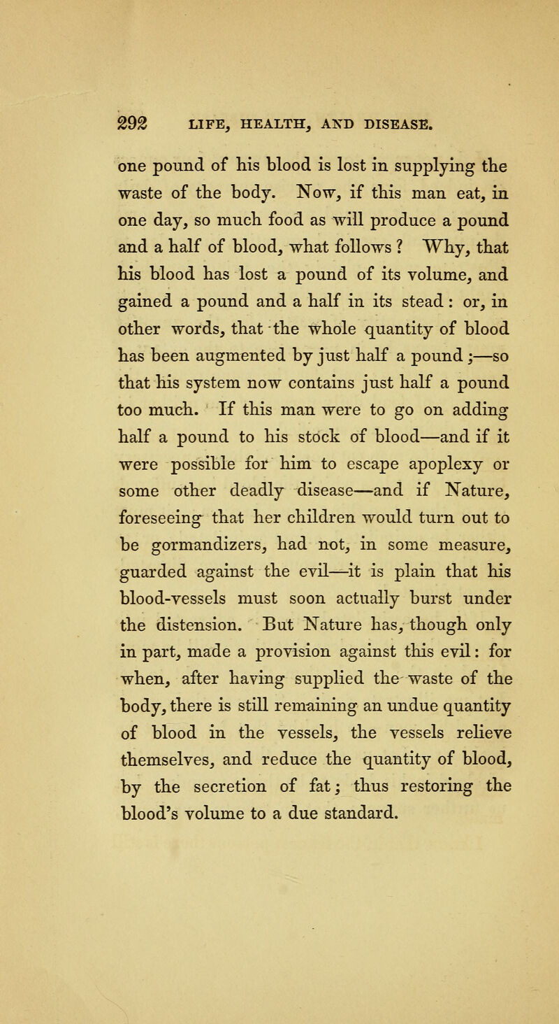 one pound of his blood is lost in supplying tKe waste of the body. Now, if this man eat, in one day, so much food as will produce a pound and a half of blood, what follows ? Why, that his blood has lost a pound of its volume, and gained a pound and a half in its stead: or, in other words, that the whole quantity of blood has been augmented by just half a pound;—so that his system now contains just half a pound too much. If this man were to go on adding half a pound to his stock of blood—and if it were possible for him to escape apoplexy or some other deadly disease—and if Nature, foreseeing that her children would turn out to be gormandizers, had not, in some measure, guarded against the evil—it is plain that his blood-vessels must soon actually burst under the distension. But Nature has, though only in part, made a provision against this evil: for when, after having supplied the waste of the body, there is still remuining an undue quantity of blood in the vessels, the vessels relieve themselves, and reduce the quantity of blood, by the secretion of fat; thus restoring the blood's volume to a due standard.