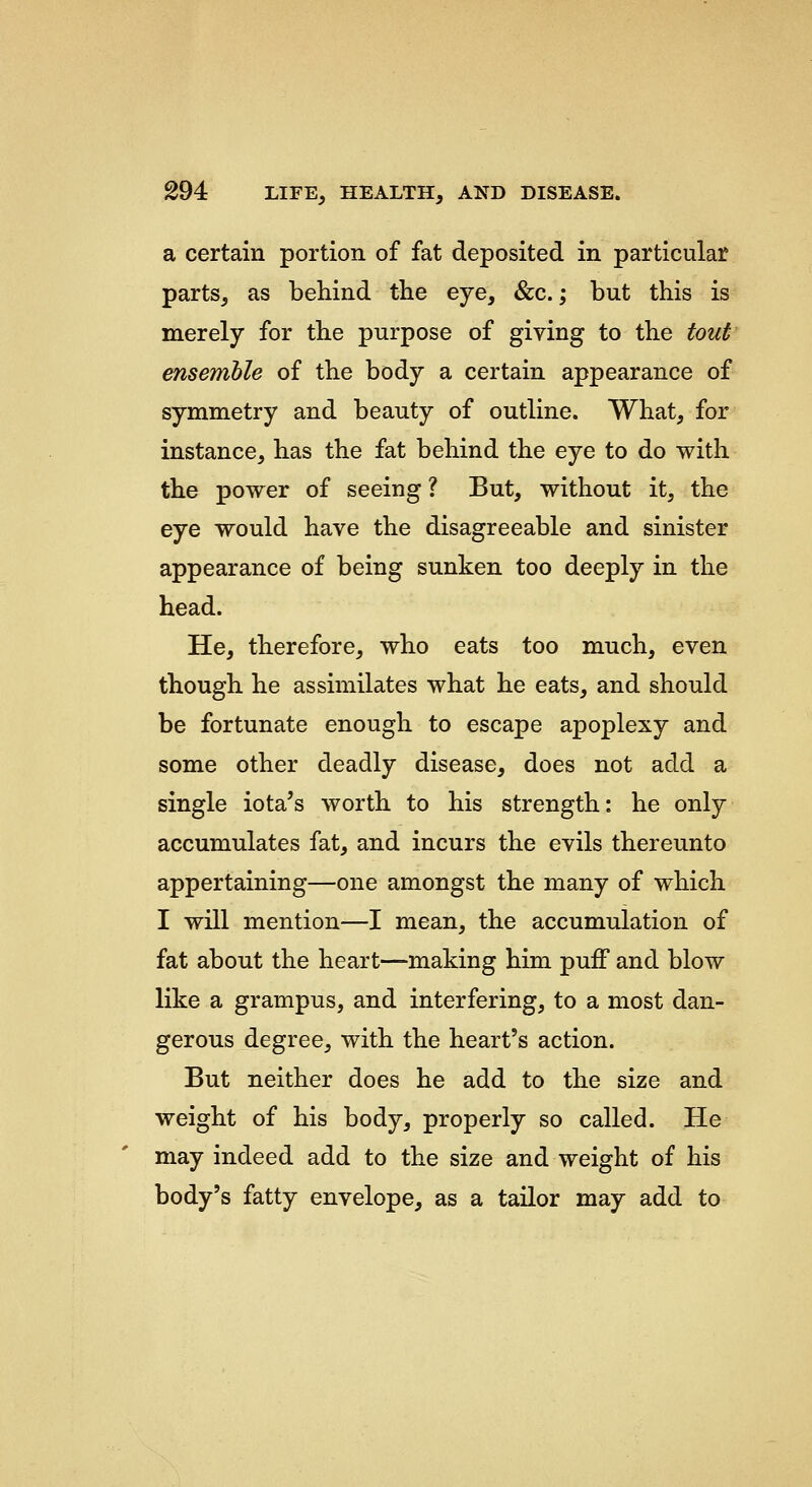 a certain portion of fat deposited in particular parts, as behind the eye, &c.; but this is merely for the purpose of giving to the tout ensemhle of the body a certain appearance of symmetry and beauty of outline. What, for instance, has the fat behind the eye to do with the power of seeing ? But, without it, the eye would have the disagreeable and sinister appearance of being sunken too deeply in the head. He, therefore, who eats too much, even though he assimilates what he eats, and should be fortunate enough to escape apoplexy and some other deadly disease, does not add a single iota's worth to his strength: he only accumulates fat, and incurs the evils thereunto appertaining—one amongst the many of which I will mention—I mean, the accumulation of fat about the heart—making him puff and blow like a grampus, and interfering, to a most dan- gerous degree, with the heart's action. But neither does he add to the size and weight of his body, properly so called. He may indeed add to the size and weight of his body's fatty envelope, as a tailor may add to