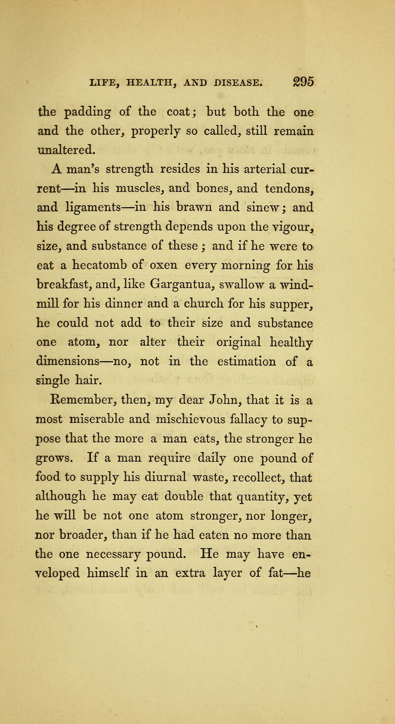 the padding of the coat; but both the one and the other, properly so called, still remain unaltered. A man's strength resides in his arterial cur- rent—^in. his muscles, and bones, and tendons, and ligaments—in his brawn and sinew; and his degree of strength depends upon the vigour, size, and substance of these; and if he were to eat a hecatomb of oxen every morning for his breakfast, and, like Gargantua, swallow a wind- mill for his dinner and a church for his supper, he could not add to their size and substance one atom, nor alter their original healthy dimensions—no, not in the estimation of a single hair. Remember, then, my dear John, that it is a most miserable and mischievous fallacy to sup- pose that the more a man eats, the stronger he grows. If a man require daily one pound of food to supply his diurnal waste, recollect, that although he may eat double that quantity, yet he will be not one atom stronger, nor longer, nor broader, than if he had eaten no more than the one necessary pound. He may have en- veloped himself in an extra layer of fat—^he