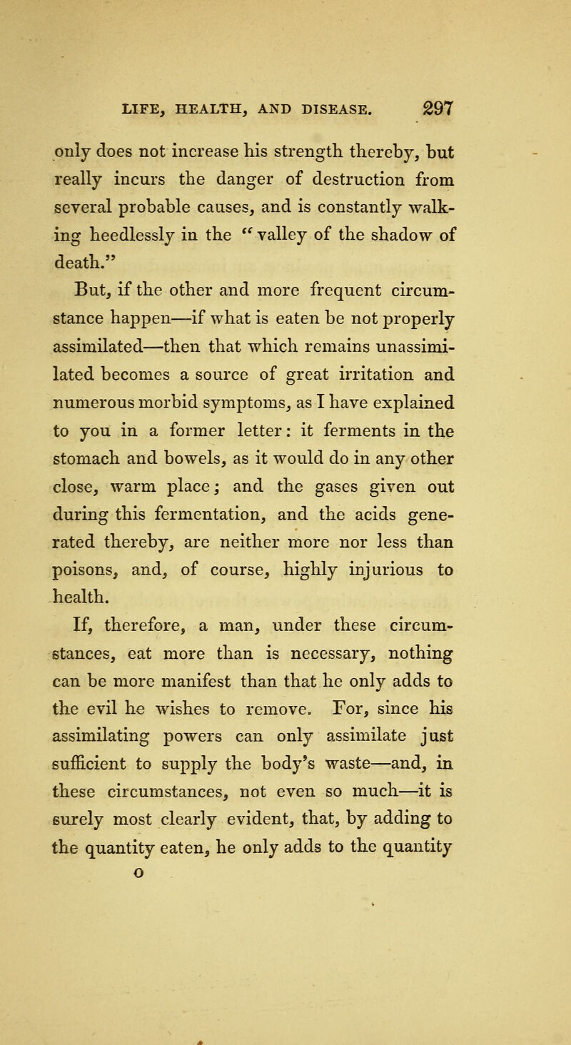 only does not increase his strength thereby, but really incurs the danger of destruction from several probable causes, and is constantly walk- ing heedlessly in the  valley of the shadow of death. But, if the other and more frequent circum- stance happen—if what is eaten be not properly assimilated—then that which remains unassimi- lated becomes a source of great irritation and numerous morbid symptoms, as I have explained to you in a former letter: it ferments in the stomach and bowels, as it would do in any other close, warm place; and the gases given out during this fermentation, and the acids gene- rated thereby, are neither more nor less than poisons, and, of course, highly injurious to health. If, therefore, a man, under these circum- stances, eat more than is necessary, nothing can be more manifest than that he only adds to the evil he wishes to remove. For, since his assimilating powers can only assimilate just sufficient to supply the body's waste—and, in these circumstances, not even so much—it is surely most clearly evident, that, by adding to the quantity eaten, he only adds to the quantity o