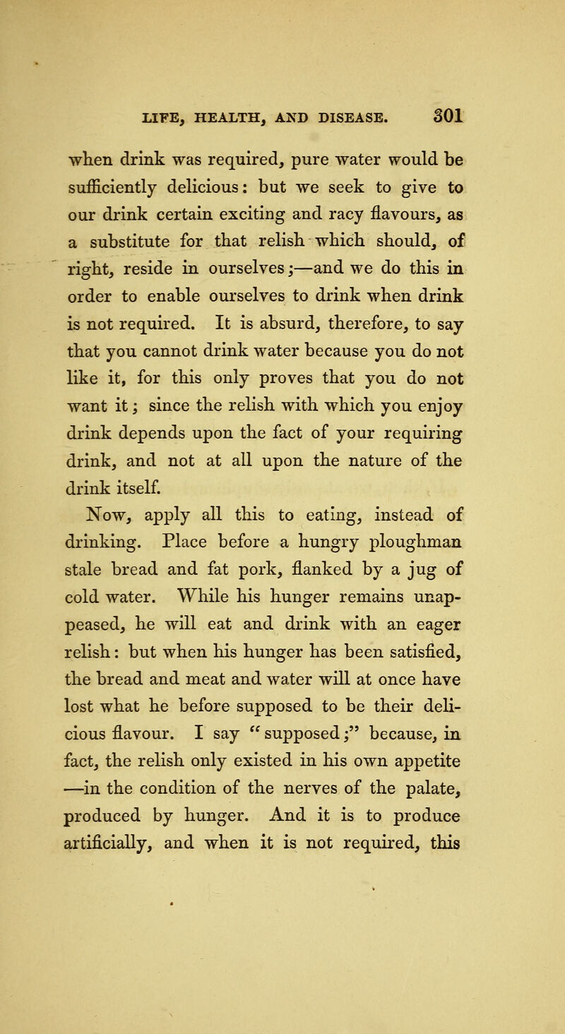 when drink was required, pure water would be sufficiently delicious: but we seek to give to our drink certain exciting and racy flavours, as a substitute for that relish which should, of right, reside in ourselves;—and we do this in order to enable ourselves to drink when drink is not required. It is absurd, therefore, to say that you cannot drink water because you do not like it, for this only proves that you do not want it; since the relish with which you enjoy drink depends upon the fact of your requiring drink, and not at all upon the nature of the drink itself. Now, apply all this to eating, instead of drinking. Place before a hungry ploughman stale bread and fat pork, flanked by a jug of cold water. While his hunger remains unap- peased, he will eat and drink with an eager relish: but when his hunger has been satisfied, the bread and meat and water will at once have lost what he before supposed to be their deli- cious flavour. I say  supposed; because, in fact, the relish only existed in his own appetite —in the condition of the nerves of the palate, produced by hunger. And it is to produce artificially, and when it is not required, this
