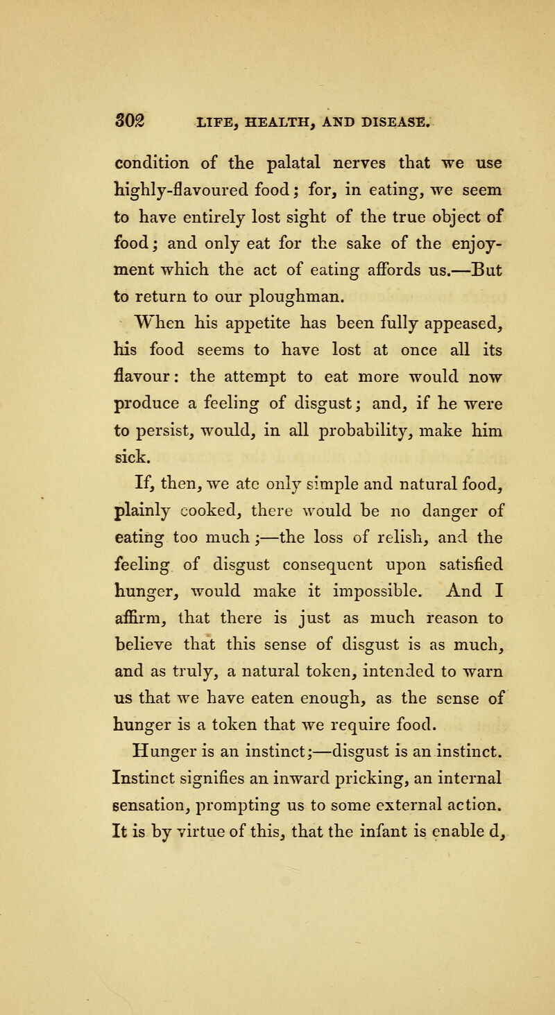 condition of the palatal nerves that we use highly-flavoured food; for, in eating, we seem to have entirely lost sight of the true object of food; and only eat for the sake of the enjoy- rnent which the act of eating affords us.—But to return to our ploughman. When his appetite has been fully appeased, his food seems to have lost at once all its flavour: the attempt to eat more would now produce a feeling of disgust; and, if he were to persist, would, in all probability, make him sick. If, then, we ate only simple and natural food, plainly cooked, there would be no danger of eating too much;—the loss of relish, and the feeling of disgust consequent upon satisfied hunger, would make it impossible. And I affirm, that there is just as much reason to believe that this sense of disgust is as much, and as truly, a natural token, intended to warn us that we have eaten enough, as the sense of hunger is a token that we require food. Hunger is an instinct;—disgust is an instinct. Instinct signifies an inward pricking, an internal sensation, prompting us to some external action. It is by virtue of this, that the infant is enable d.