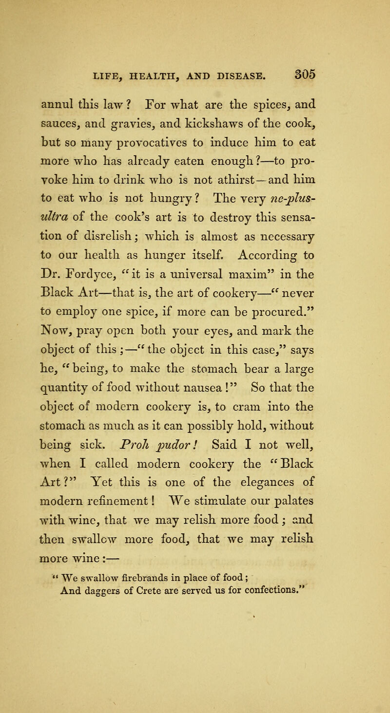 annul tliis law ? For what are the spices, and sauces, and gravies, and kickshaws of the cook, but so many provocatives to induce him to eat more who has already eaten enough?—to pro- voke him to drink who is not athirst—and him to eat who is not hungry ? The very ne-phis- ultra of the cook's art is to destroy this sensa- tion of disrelish; which is almost as necessary to our health as hunger itself. According to Dr. Fordyce,  it is a universal maxim in the Black Art—that is, the art of cookery— never to employ one spice, if more can be procured. Now, pray open both your eyes, and mark the object of this ;—the object in this case, says he,  being, to make the stomach bear a large quantity of food without nausea ! So that the object of modern cookery is, to cram into the stomach as much as it can possibly hold, without being sick. Proli pudor! Said I not well, when I called modern cookery the Black Art? Yet this is one of the elegances of modern refinement! We stimulate our palates with wine, that we may relish more food; and then swallow more food, that we may relish more wine :—  We swallow firebrands in place of food; And daggers of Crete are served us for confections.