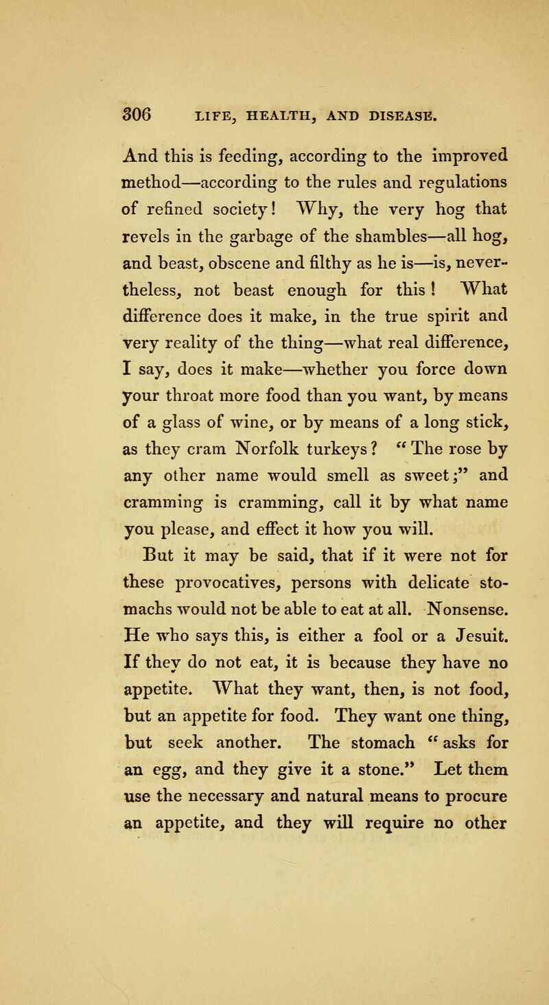 And this is feeding, according to the improved method—according to the rules and regulations of refined society! Why, the very hog that revels in the garbage of the shambles—all hog, and beast, obscene and filthy as he is—is, never- theless, not beast enough for this! What difference does it make, in the true spirit and very reality of the thing—what real difference, I say, does it make—whether you force down your throat more food than you want, by means of a glass of wine, or by means of a long stick, as they cram Norfolk turkeys ?  The rose by any other name would smell as sweet; and cramming is cramming, call it by what name you please, and effect it how you will. But it may be said, that if it were not for these provocatives, persons with delicate sto- machs would not be able to eat at all. Nonsense. He who says this, is either a fool or a Jesuit. If they do not eat, it is because they have no appetite. What they want, then, is not food, but an appetite for food. They want one thing, but seek another. The stomach  asks for an eggy and they give it a stone. Let them use the necessary and natural means to procure an appetite, and they will require no other
