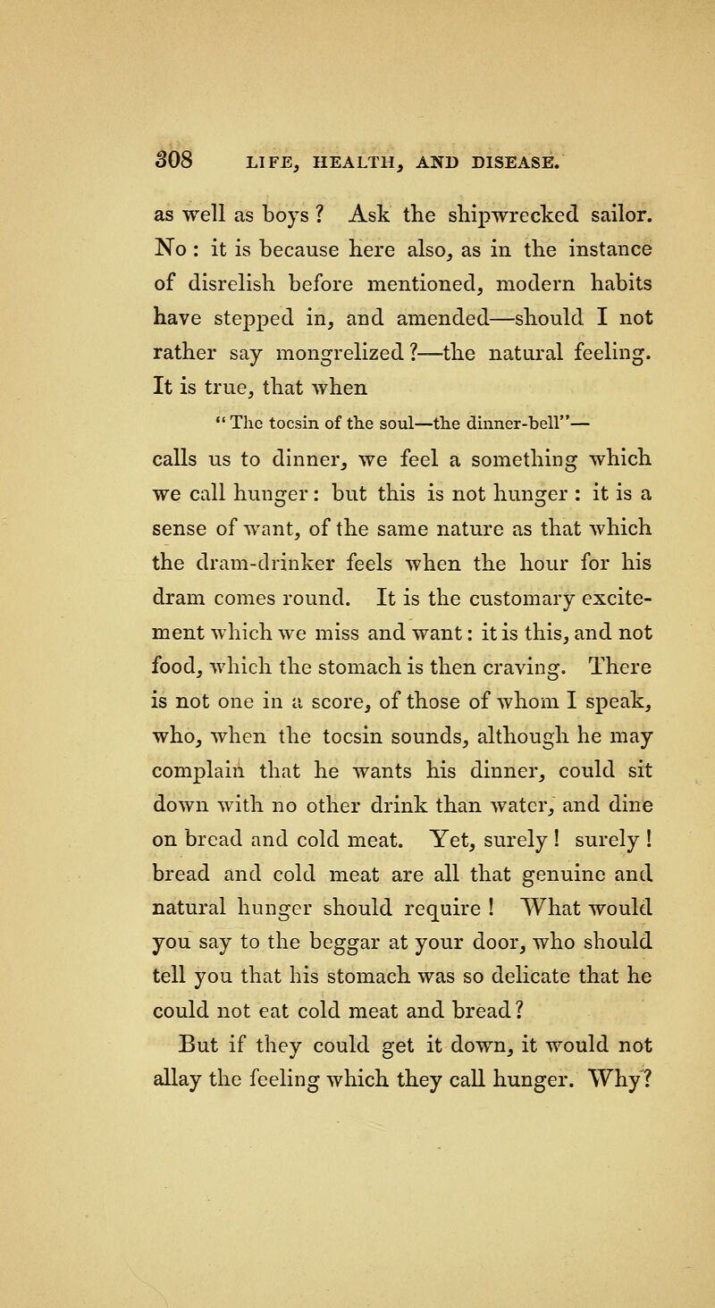 as well as boys ? Ask the shipwrecked sailor. No : it is because here also, as in the instance of disrelish before mentioned, modern habits have stepped in, and amended—should I not rather say mongrelized ?—the natural feeling. It is true, that Avhen  The tocsin of the soul—the dinner-bell— calls us to dinner, we feel a something which we call hunger: but this is not hunger : it is a sense of want, of the same nature as that which the dram-drinker feels when the hour for his dram comes round. It is the customary excite- ment which we miss and want: it is this, and not food, which the stomach is then craving. There is not one in a score, of those of whom I speak, who, when the tocsin sounds, although he may complain that he wants his dinner, could sit down with no other drink than water, and dine on bread and cold meat. Yet, surely ! surely ! bread and cold meat are all that genuine and natural hunger should require ! What would you say to the beggar at your door, who should tell you that his stomach was so delicate that he could not eat cold meat and bread ? But if they could get it down, it would not allay the feeling which they call hunger. Why?