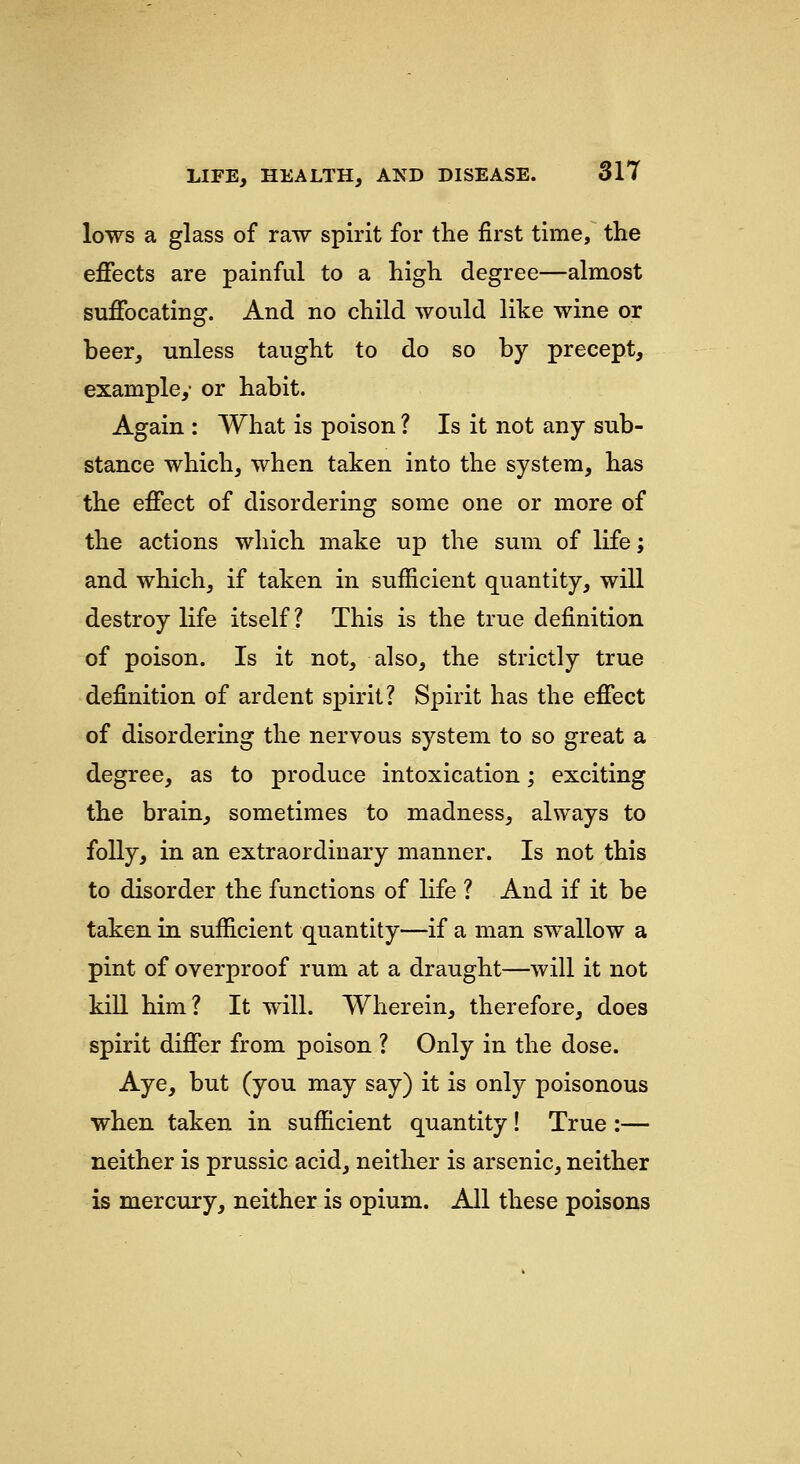 lows a glass of raw spirit for the first time, the effects are painful to a high degree—almost suffocating. And no child would like wine or beer, unless taught to do so by precept, example,' or habit. Again : What is poison ? Is it not any sub- stance which, when taken into the system, has the effect of disordering some one or more of the actions which make up the sum of life; and which, if taken in sufficient quantity, will destroy life itself? This is the true definition of poison. Is it not, also, the strictly true definition of ardent spirit? Spirit has the effect of disordering the nervous system to so great a degree, as to produce intoxication; exciting the brain, sometimes to madness, always to folly, in an extraordinary manner. Is not this to disorder the functions of life ? And if it be taken in sufficient quantity—if a man swallow a pint of overproof rum at a draught—will it not kiU him? It will. Wherein, therefore, does spirit differ from poison ? Only in the dose. Aye, but (you may say) it is only poisonous when taken in sufficient quantity! True :— neither is prussic acid, neither is arsenic, neither is mercury, neither is opium. All these poisons